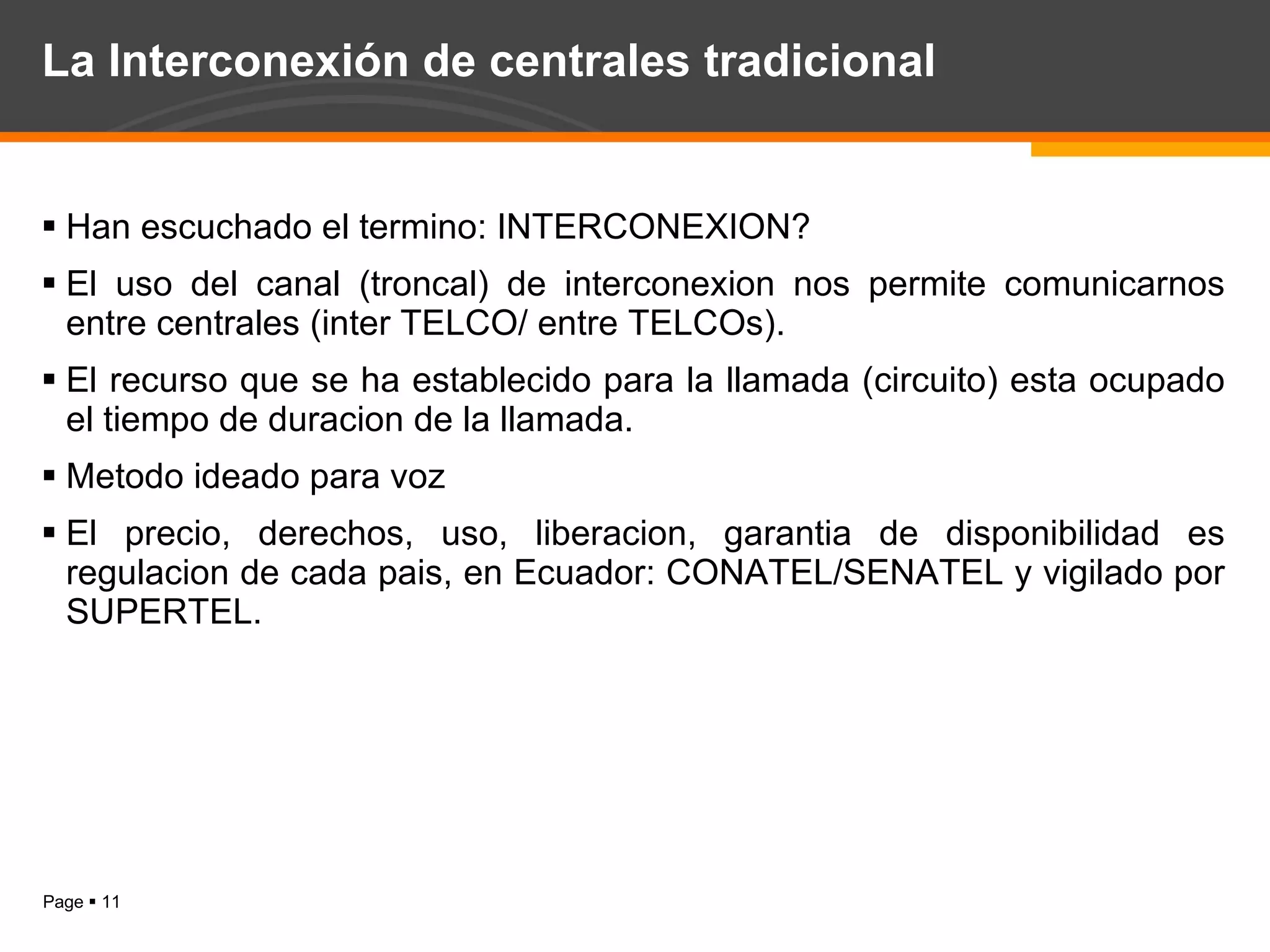 La Interconexión de centrales tradicional  Han escuchado el termino: INTERCONEXION? El uso del canal (troncal) de interconexion nos permite comunicarnos entre centrales (inter TELCO/ entre TELCOs). El recurso que se ha establecido para la llamada (circuito) esta ocupado el tiempo de duracion de la llamada. Metodo ideado para voz El precio, derechos, uso, liberacion, garantia de disponibilidad es regulacion de cada pais, en Ecuador: CONATEL/SENATEL y vigilado por SUPERTEL. 