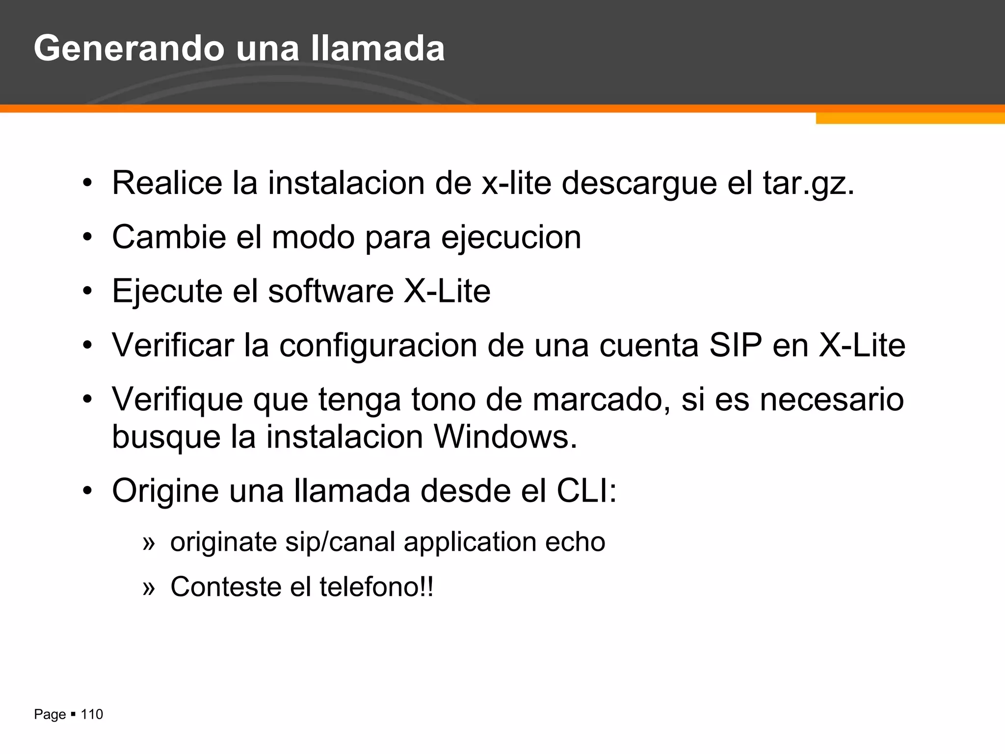 Generando una llamada Realice la instalacion de x-lite descargue el tar.gz. Cambie el modo para ejecucion Ejecute el software X-Lite Verificar la configuracion de una cuenta SIP en X-Lite Verifique que tenga tono de marcado, si es necesario busque la instalacion Windows. Origine una llamada desde el CLI: originate sip/canal application echo Conteste el telefono!! 