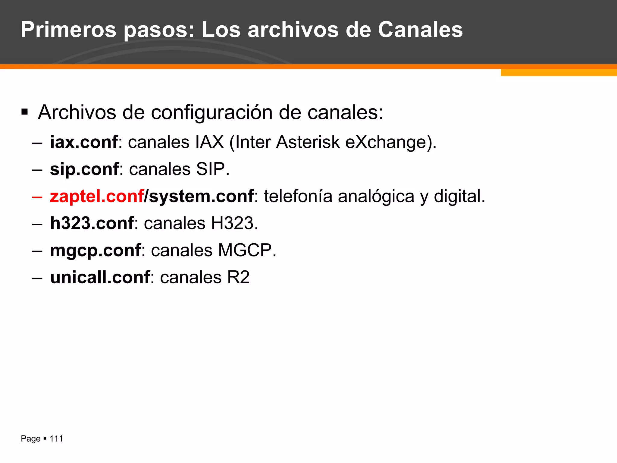 Primeros pasos: Los archivos de Canales Archivos de configuración de canales: iax.conf : canales IAX (Inter Asterisk eXchange). sip.conf : canales SIP. zaptel.conf /system.conf : telefonía analógica y digital. h323.conf : canales H323. mgcp.conf : canales MGCP. unicall.conf : canales R2 