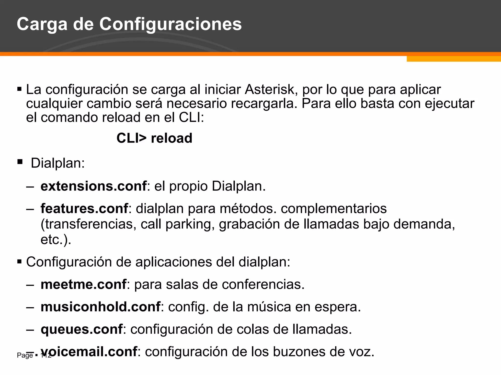 Carga de Configuraciones La configuración se carga al iniciar Asterisk, por lo que para aplicar cualquier cambio será necesario recargarla. Para ello basta con ejecutar el comando reload en el CLI: CLI> reload Dialplan: extensions.conf : el propio Dialplan. features.conf : dialplan para métodos. complementarios (transferencias, call parking, grabación de llamadas bajo demanda, etc.). Configuración de aplicaciones del dialplan: meetme.conf : para salas de conferencias. musiconhold.conf : config. de la música en espera. queues.conf : configuración de colas de llamadas. voicemail.conf : configuración de los buzones de voz. 