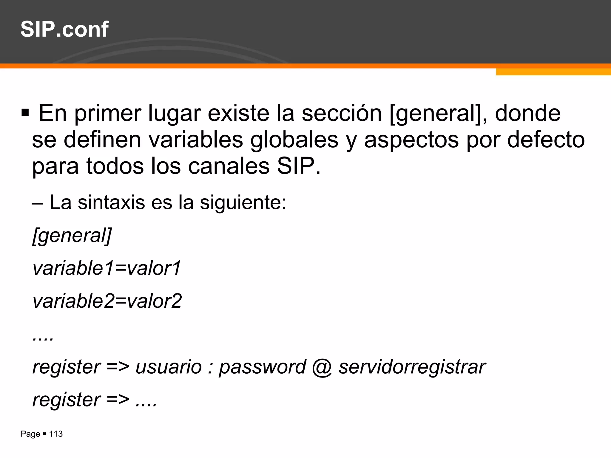 SIP.conf En primer lugar existe la sección [general], donde se definen variables globales y aspectos por defecto para todos los canales SIP. La sintaxis es la siguiente: [general] variable1=valor1 variable2=valor2 .... register => usuario : password @ servidorregistrar register => .... 
