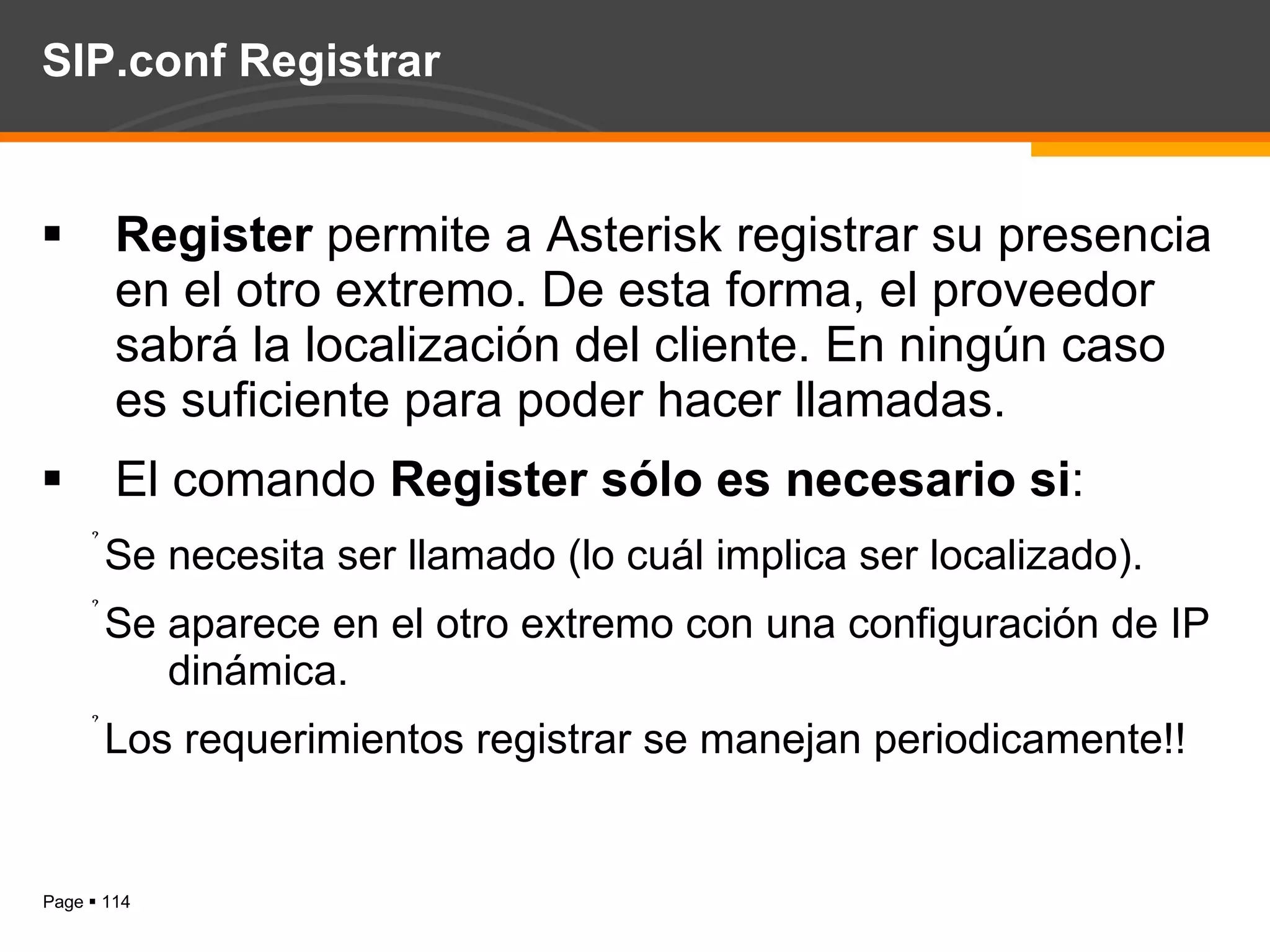 SIP.conf Registrar Register  permite a Asterisk registrar su presencia en el otro extremo. De esta forma, el proveedor sabrá la localización del cliente. En ningún caso es suficiente para poder hacer llamadas. El comando  Register sólo es necesario si : Se necesita ser llamado (lo cuál implica ser localizado). Se aparece en el otro extremo con una configuración de IP dinámica.   Los requerimientos registrar se manejan periodicamente!! 