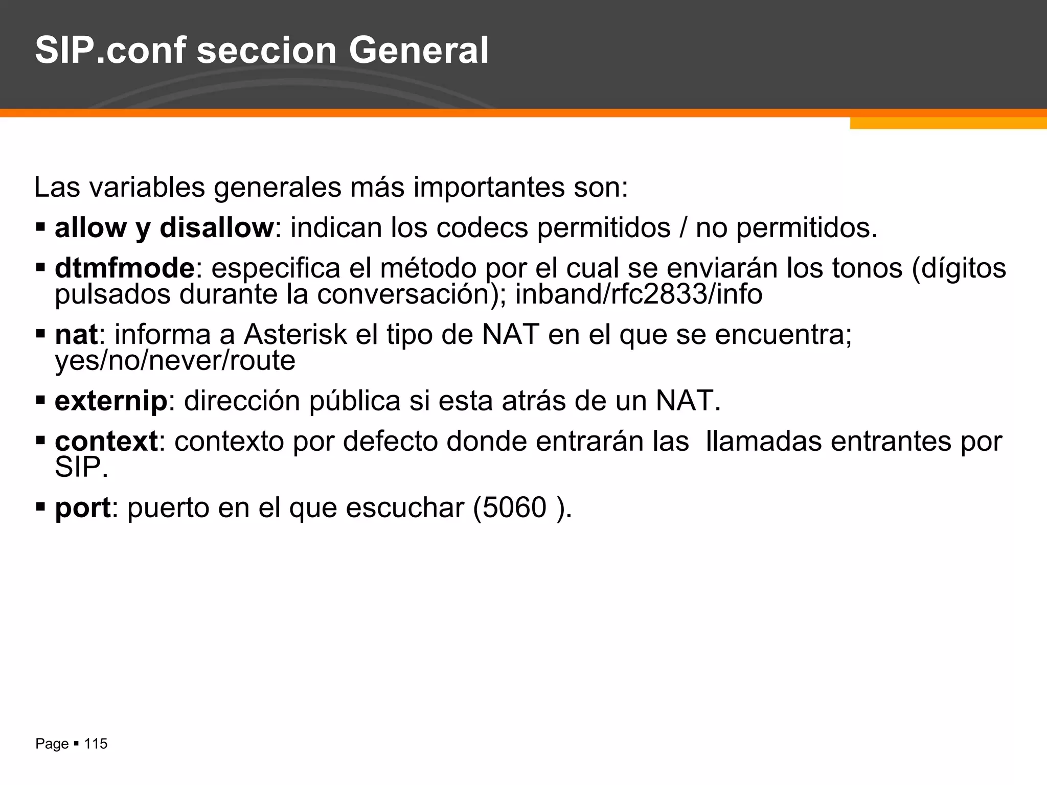 SIP.conf seccion General Las variables generales más importantes son: allow y disallow : indican los codecs permitidos / no permitidos. dtmfmode : especifica el método por el cual se enviarán los tonos (dígitos pulsados durante la conversación); inband/rfc2833/info nat : informa a Asterisk el tipo de NAT en el que se encuentra; yes/no/never/route externip : dirección pública si esta atrás de un NAT. context : contexto por defecto donde entrarán las  llamadas entrantes por SIP. port : puerto en el que escuchar (5060 ). 