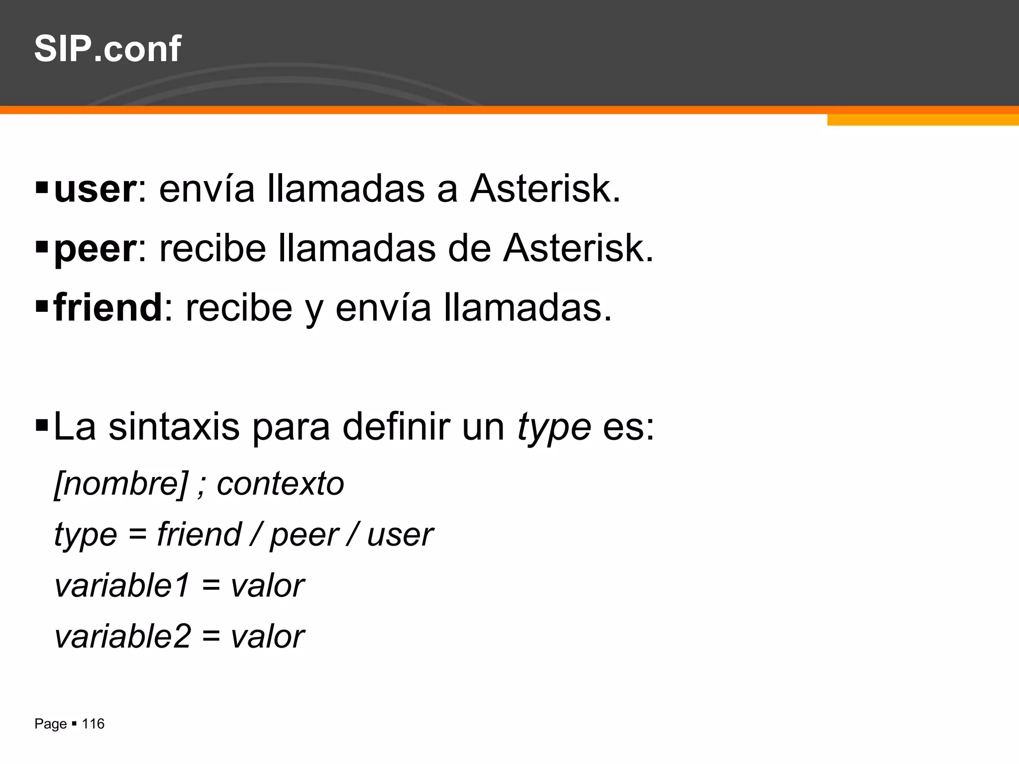 SIP.conf user : envía llamadas a Asterisk. peer : recibe llamadas de Asterisk. friend : recibe y envía llamadas. La sintaxis para definir un  type  es: [nombre] ; contexto type = friend / peer / user variable1 = valor variable2 = valor 