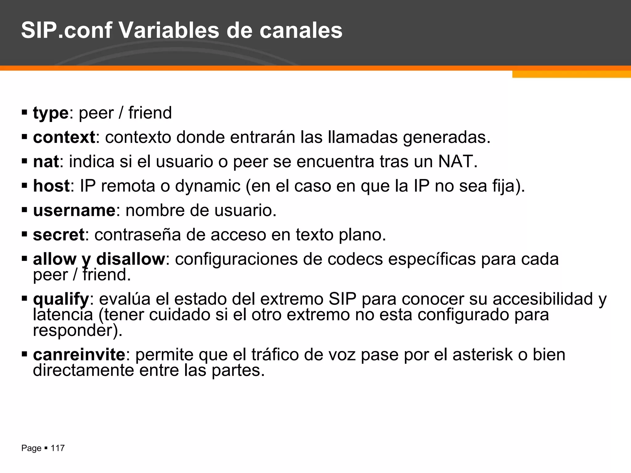 SIP.conf Variables de canales type : peer / friend context : contexto donde entrarán las llamadas generadas. nat : indica si el usuario o peer se encuentra tras un NAT. host : IP remota o dynamic (en el caso en que la IP no sea fija). username : nombre de usuario. secret : contraseña de acceso en texto plano. allow y disallow : configuraciones de codecs específicas para cada peer / friend. qualify : evalúa el estado del extremo SIP para conocer su accesibilidad y latencia (tener cuidado si el otro extremo no esta configurado para responder). canreinvite : permite que el tráfico de voz pase por el asterisk o bien directamente entre las partes. 