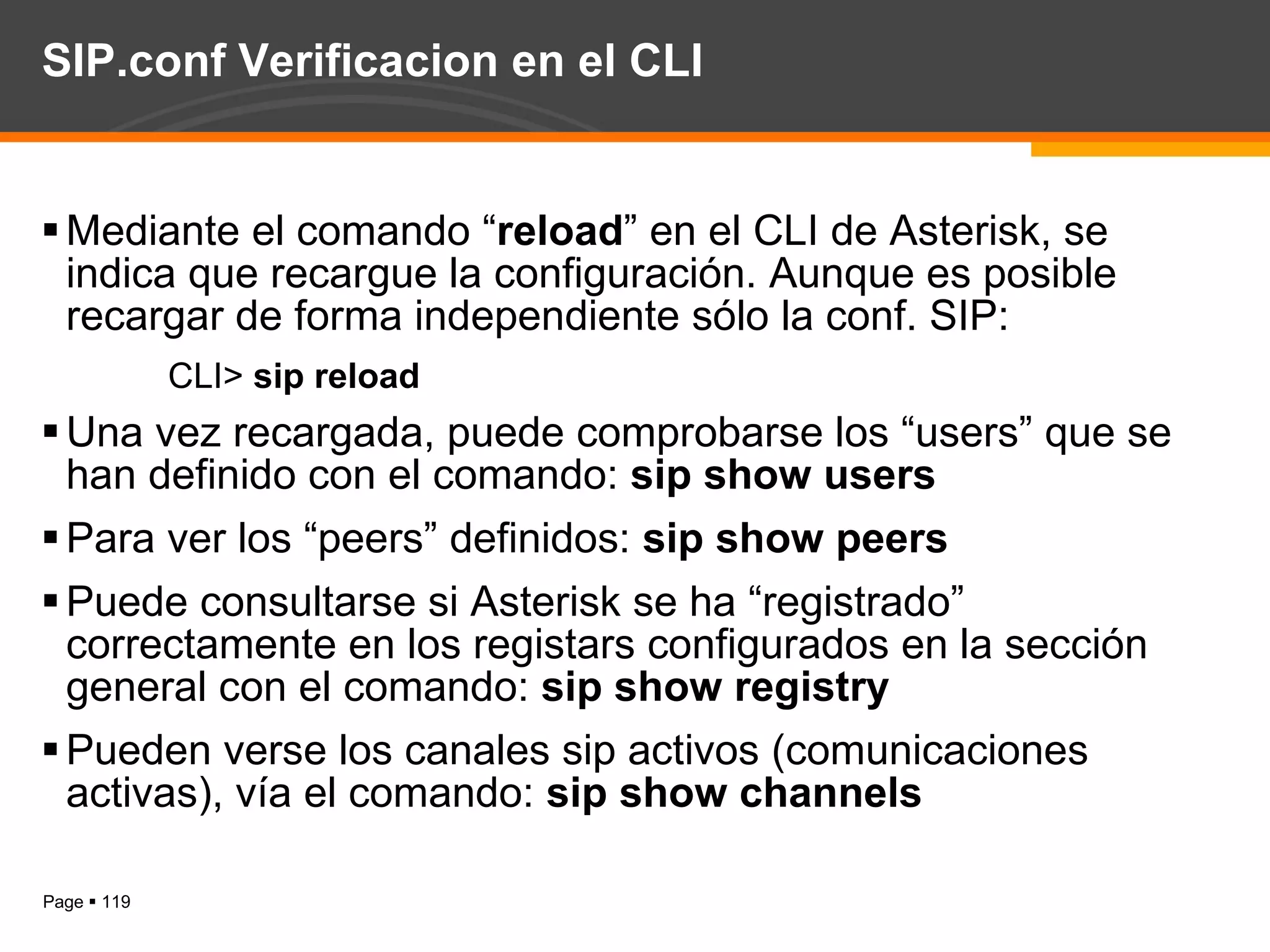 SIP.conf Verificacion en el CLI Mediante el comando “ reload ” en el CLI de Asterisk, se indica que recargue la configuración. Aunque es posible recargar de forma independiente sólo la conf. SIP:  CLI>  sip reload Una vez recargada, puede comprobarse los “users” que se han definido con el comando:  sip show users Para ver los “peers” definidos:  sip show peers Puede consultarse si Asterisk se ha “registrado” correctamente en los registars configurados en la sección general con el comando:  sip show registry Pueden verse los canales sip activos (comunicaciones activas), vía el comando:  sip show channels 