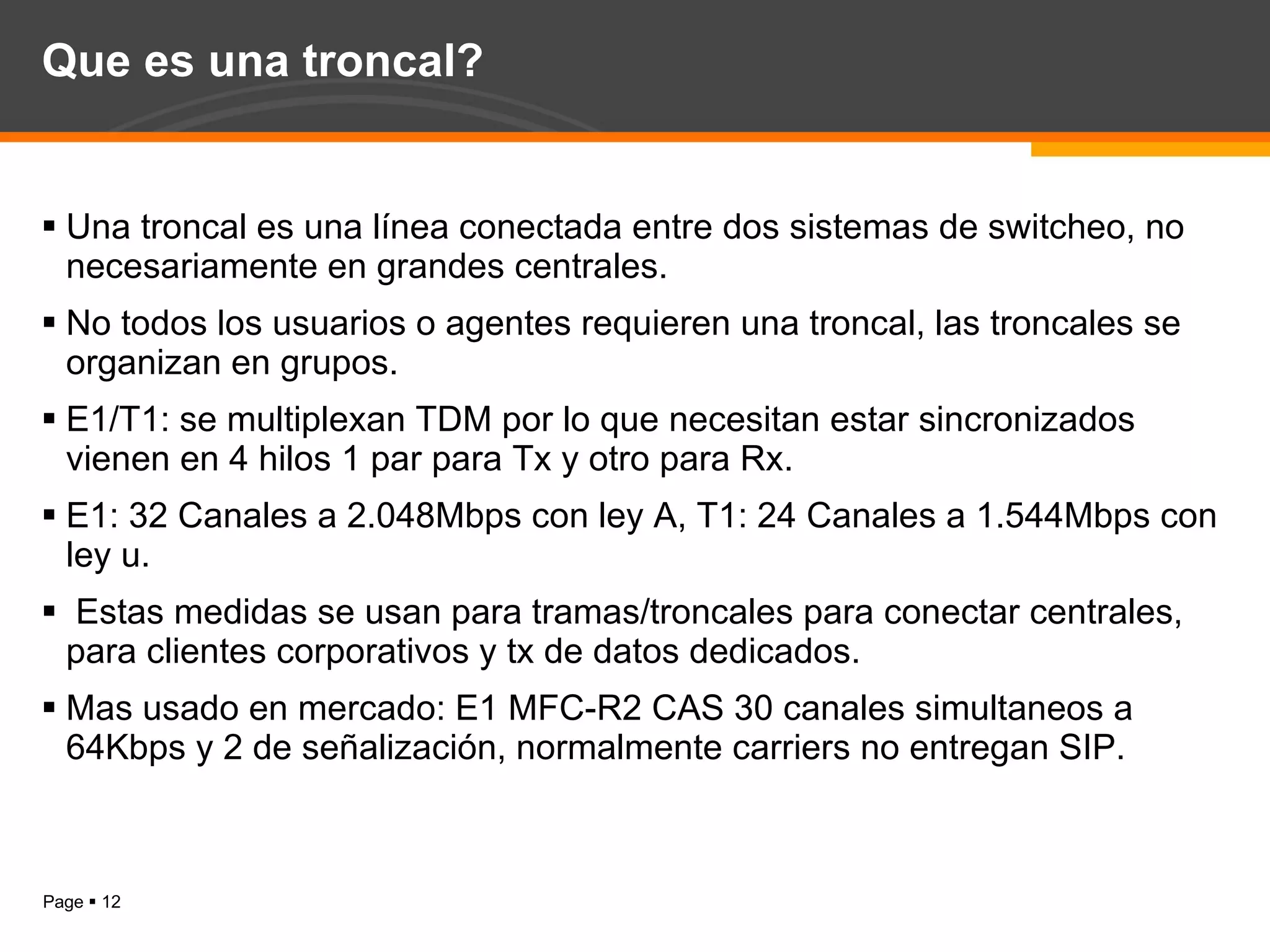 Que es una troncal? Una troncal es una línea conectada entre dos sistemas de switcheo, no necesariamente en grandes centrales. No todos los usuarios o agentes requieren una troncal, las troncales se organizan en grupos. E1/T1: se multiplexan TDM por lo que necesitan estar sincronizados vienen en 4 hilos 1 par para Tx y otro para Rx. E1: 32 Canales a 2.048Mbps con ley A, T1: 24 Canales a 1.544Mbps con ley u. Estas medidas se usan para tramas/troncales para conectar centrales, para clientes corporativos y tx de datos dedicados. Mas usado en mercado: E1 MFC-R2 CAS 30 canales simultaneos a 64Kbps y 2 de señalización, normalmente carriers no entregan SIP. 