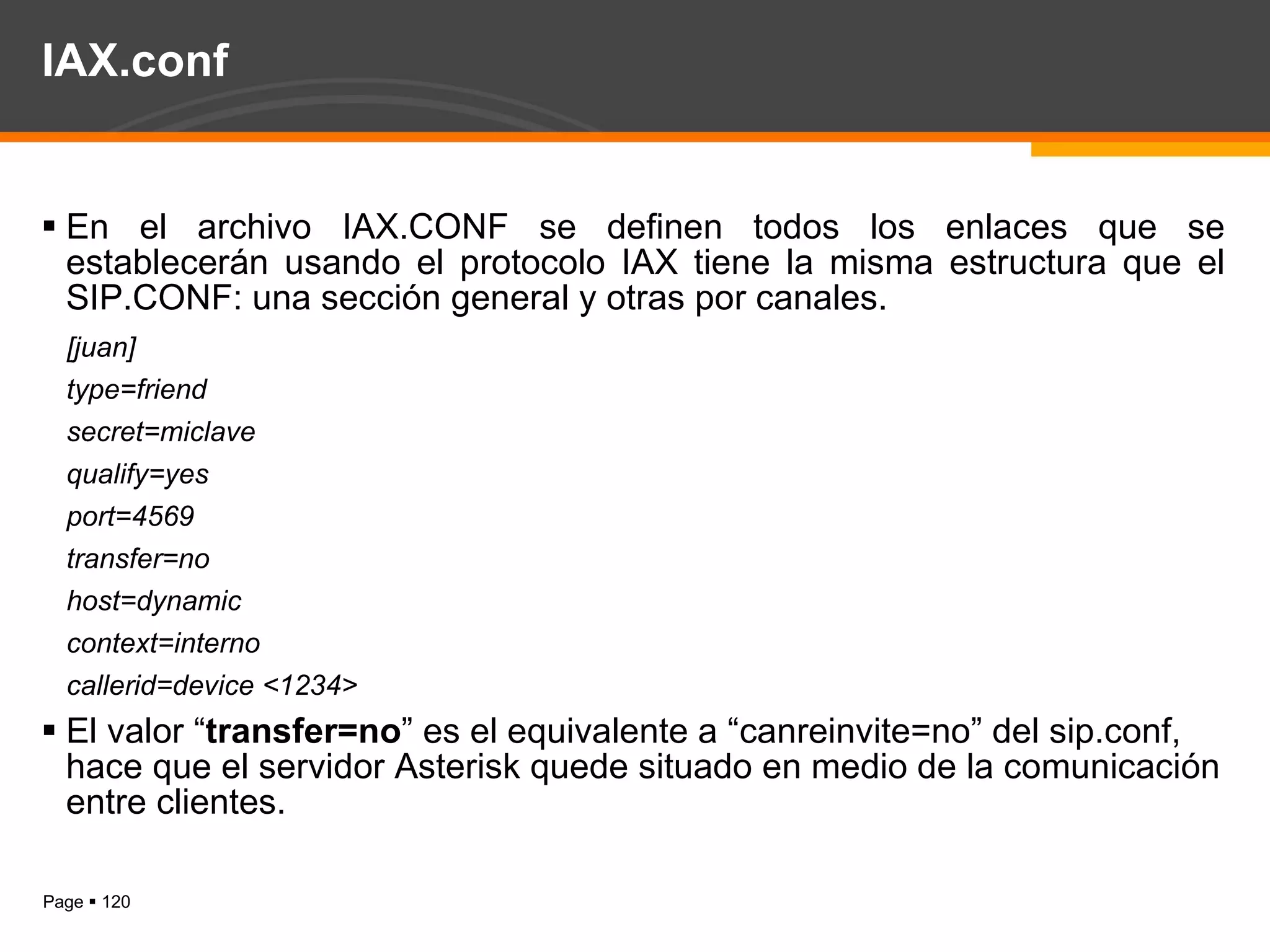 IAX.conf En el archivo IAX.CONF se definen todos los enlaces que se establecerán usando el protocolo IAX tiene la misma estructura que el SIP.CONF: una sección general y otras por canales. [juan] type=friend secret=miclave qualify=yes port=4569 transfer=no host=dynamic context=interno callerid=device <1234> El valor “ transfer=no ” es el equivalente a “canreinvite=no” del sip.conf, hace que el servidor Asterisk quede situado en medio de la comunicación entre clientes. 