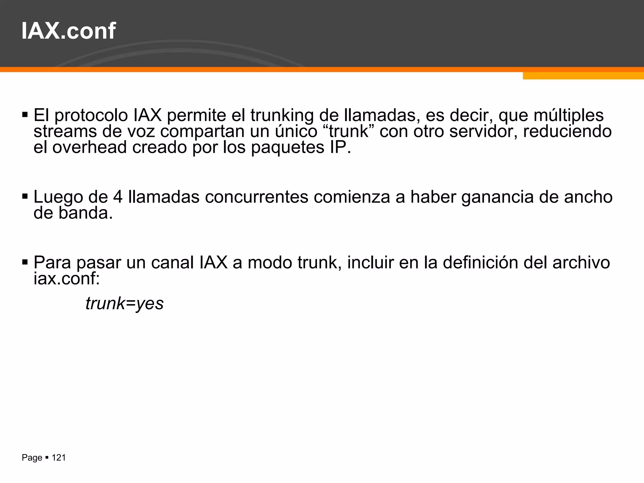 IAX.conf El protocolo IAX permite el trunking de llamadas, es decir, que múltiples streams de voz compartan un único “trunk” con otro servidor, reduciendo el overhead creado por los paquetes IP.  Luego de 4 llamadas concurrentes comienza a haber ganancia de ancho de banda. Para pasar un canal IAX a modo trunk, incluir en la definición del archivo iax.conf: trunk=yes 