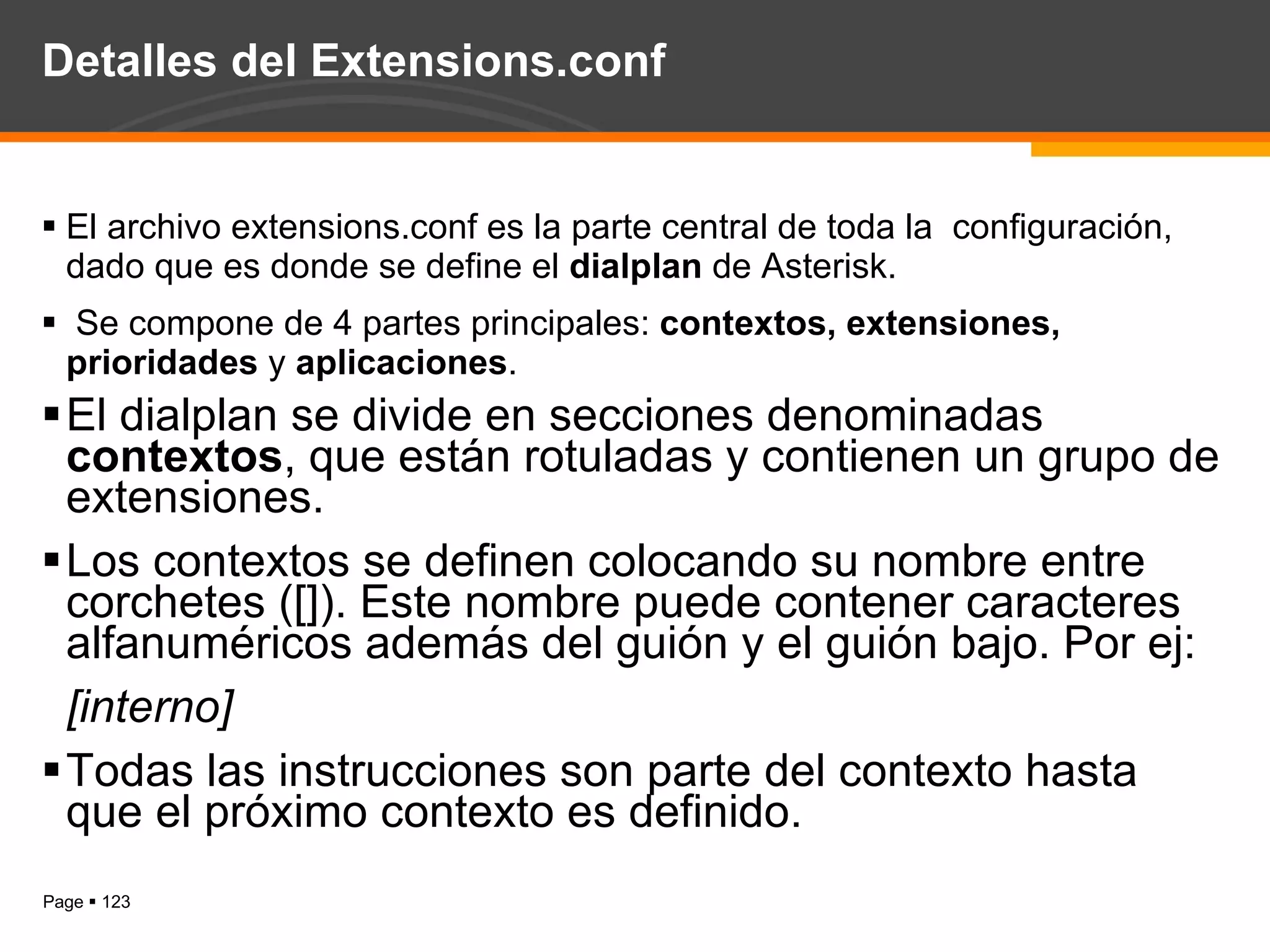 Detalles del Extensions.conf El archivo extensions.conf es la parte central de toda la  configuración, dado que es donde se define el  dialplan  de Asterisk. Se compone de 4 partes principales:  contextos, extensiones, prioridades  y  aplicaciones . El dialplan se divide en secciones denominadas  contextos , que están rotuladas y contienen un grupo de extensiones.  Los contextos se definen  colocando  su nombre entre corchetes ([]). Este nombre puede contener caracteres alfanuméricos además del guión y el guión bajo. Por ej: [interno]  Todas las instrucciones son parte del contexto hasta que el próximo contexto es definido. 