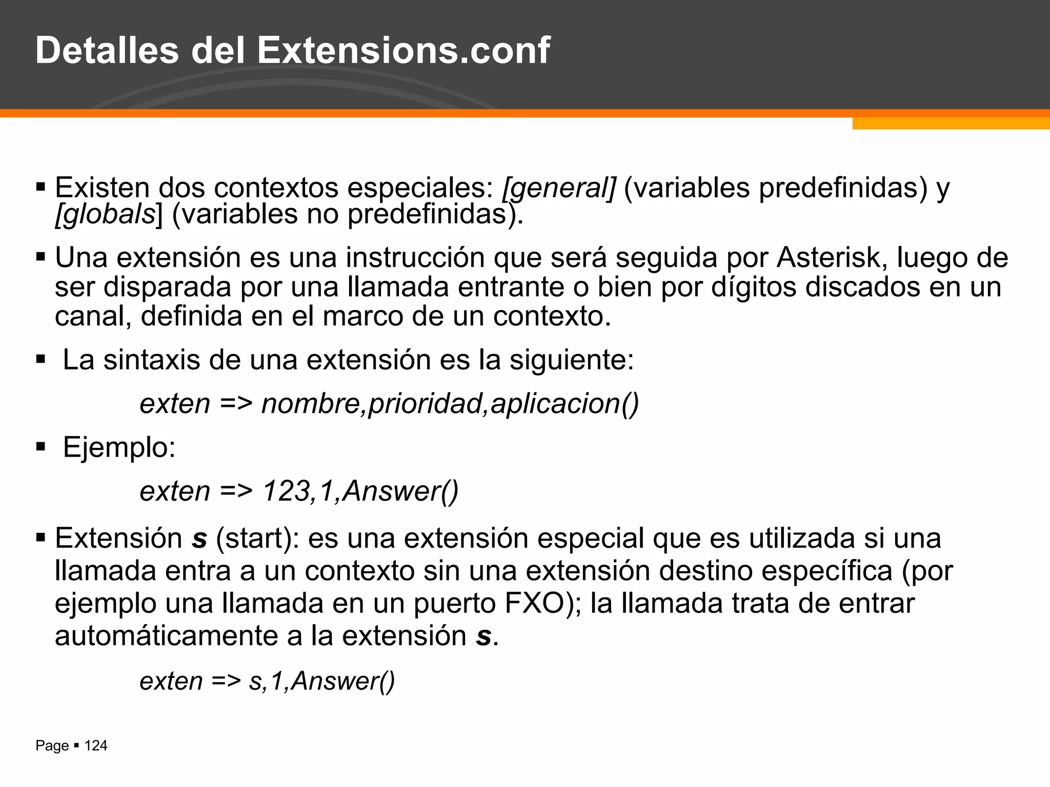 Detalles del Extensions.conf Existen dos contextos especiales:  [general]  (variables predefinidas) y  [globals ] (variables no predefinidas). Una extensión es una instrucción que será seguida por Asterisk, luego de ser disparada por una llamada entrante o bien por dígitos discados en un canal, definida en el marco de un contexto. La sintaxis de una extensión es la siguiente: exten => nombre,prioridad,aplicacion() Ejemplo:  exten => 123,1,Answer() Extensión  s  (start): es una extensión especial que es utilizada si una llamada entra a un contexto sin una extensión destino específica (por ejemplo una llamada en un puerto FXO); la llamada trata de entrar automáticamente a la extensión  s . exten => s,1,Answer() 