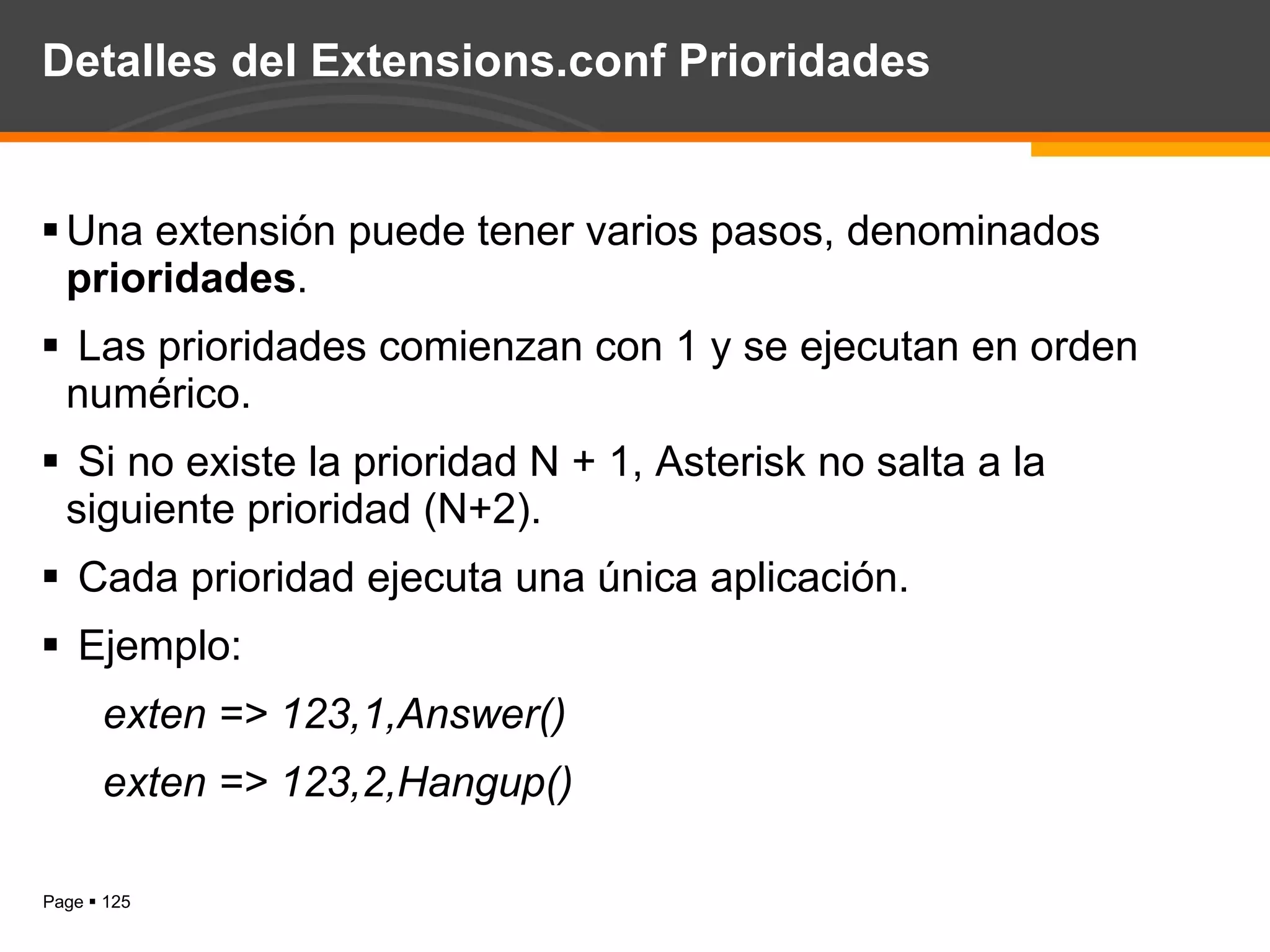 Detalles del Extensions.conf Prioridades Una extensión puede tener varios pasos, denominados  prioridades . Las prioridades comienzan con 1 y se ejecutan en orden numérico. Si no existe la prioridad N + 1, Asterisk no salta a la siguiente prioridad (N+2). Cada prioridad ejecuta una única aplicación. Ejemplo:  exten => 123,1,Answer() exten => 123,2,Hangup() 