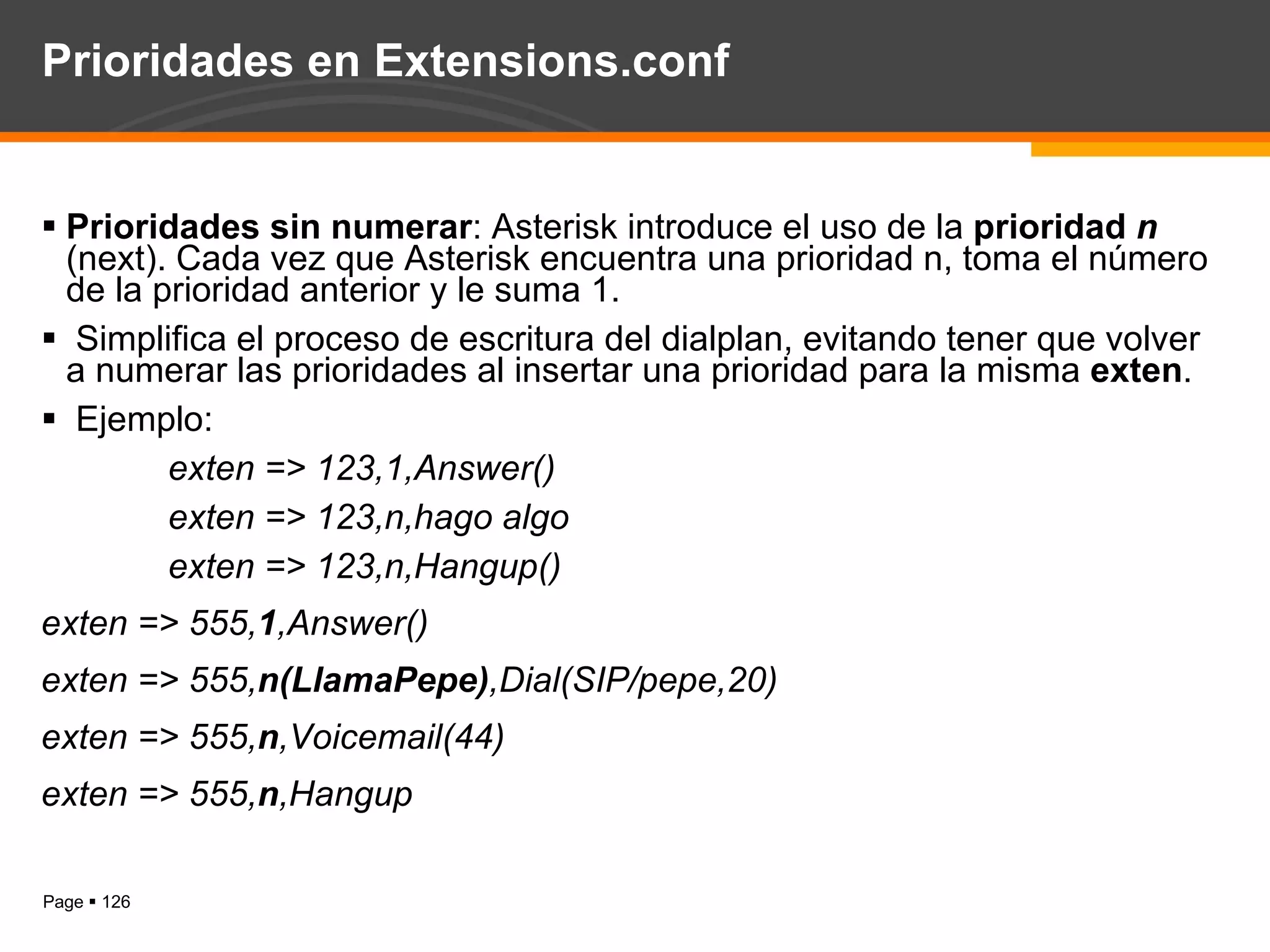 Prioridades en Extensions.conf Prioridades sin numerar : Asterisk introduce el uso de la  prioridad  n  (next). Cada vez que Asterisk encuentra una prioridad n, toma el número de la prioridad anterior y le suma 1. Simplifica el proceso de escritura del dialplan, evitando tener que volver a numerar las prioridades al insertar una prioridad para la misma  exten . Ejemplo:  exten => 123,1,Answer() exten => 123,n,hago algo exten => 123,n,Hangup() exten => 555, 1 ,Answer() exten => 555, n(LlamaPepe) ,Dial(SIP/pepe,20) exten => 555, n ,Voicemail(44) exten => 555, n ,Hangup  