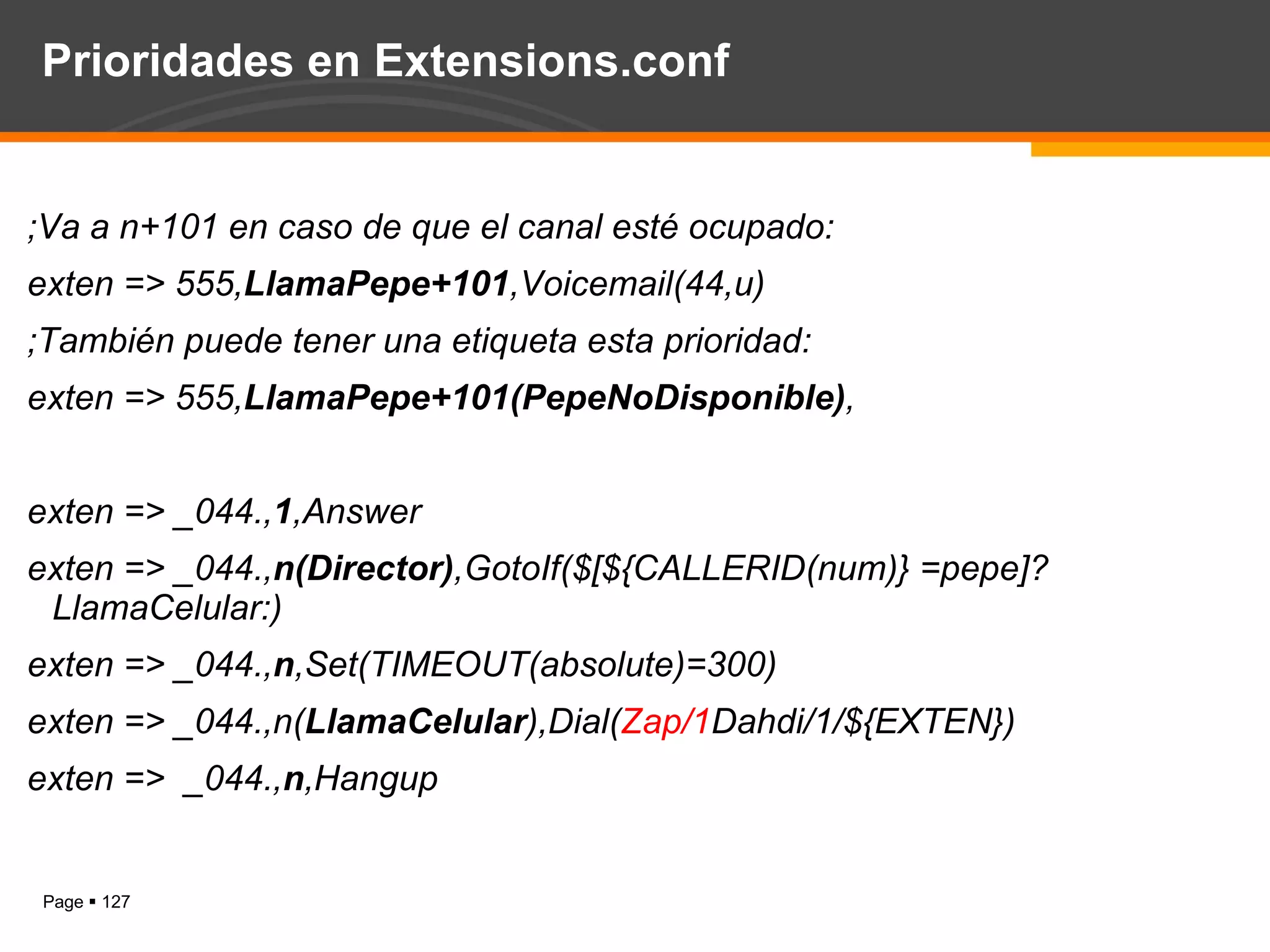 Prioridades en Extensions.conf ;Va a n+101 en caso de que el canal esté ocupado: exten => 555, LlamaPepe+101 ,Voicemail(44,u)  ; Tambi é n puede tener una etiqueta esta prioridad : exten => 555, LlamaPepe+101(PepeNoDisponible) , exten => _044., 1 ,Answer exten => _044., n(Director) ,GotoIf($[${CALLERID(num)} =pepe]?LlamaCelular:) exten => _044., n ,Set(TIMEOUT(absolute)=300) exten => _044.,n( LlamaCelular ),Dial( Zap/1 Dahdi/1/${EXTEN}) exten =>  _044., n ,Hangup 