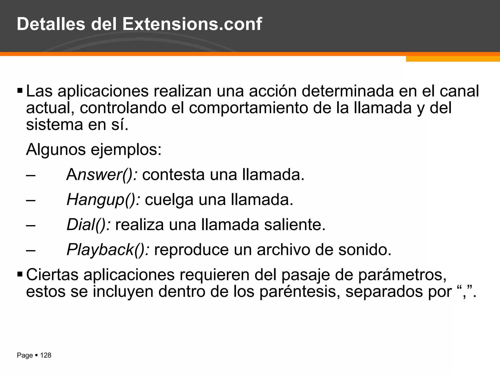 Detalles del Extensions.conf Las aplicaciones realizan una acción determinada en el canal actual, controlando el comportamiento de la llamada y del sistema en sí. Algunos ejemplos:  A nswer():  contesta una llamada. Hangup():  cuelga una llamada. Dial():  realiza una llamada saliente. Playback():  reproduce un archivo de sonido. Ciertas aplicaciones requieren del pasaje de parámetros, estos se incluyen dentro de los paréntesis, separados por “,”. 