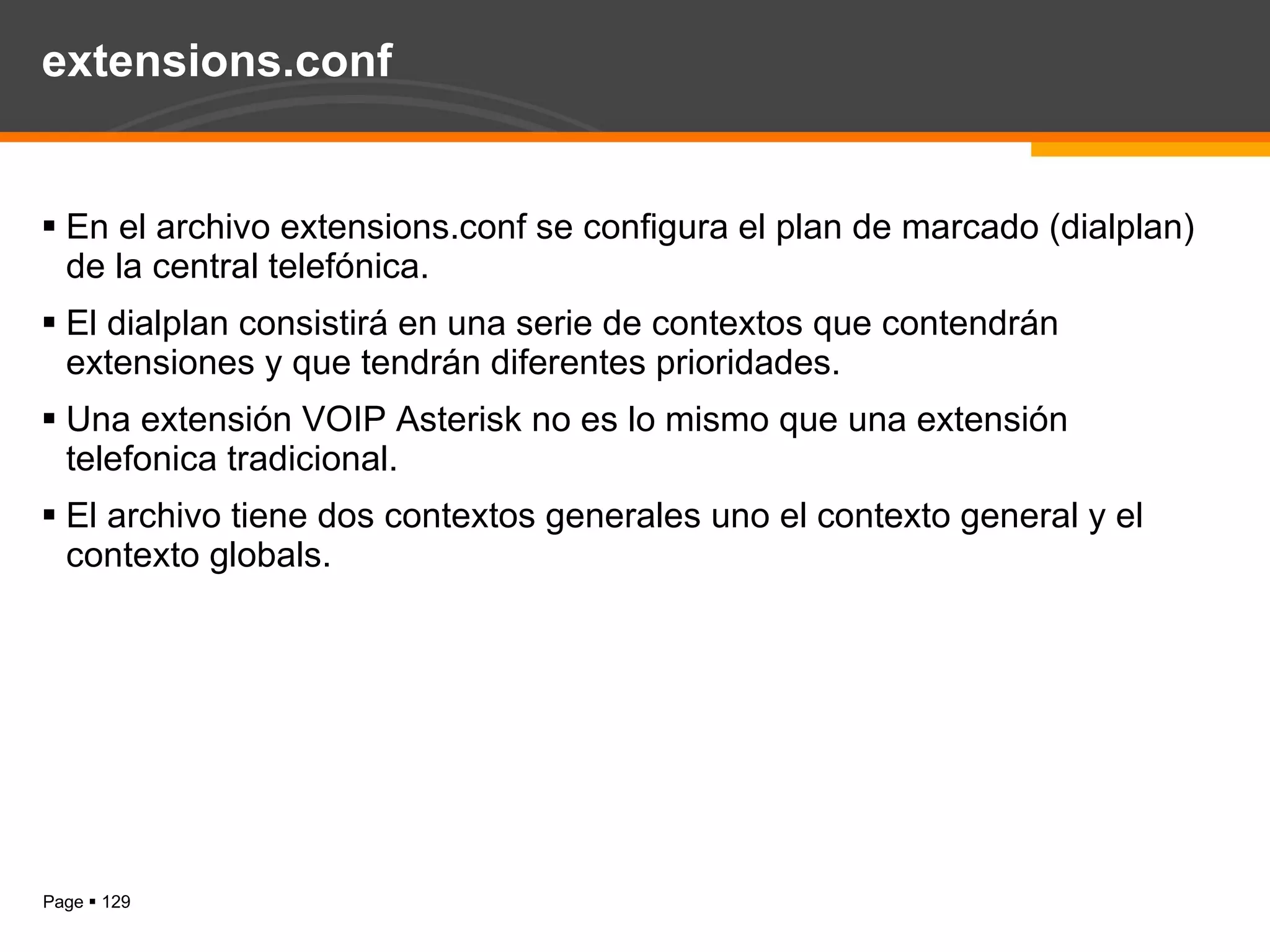 extensions.conf En el archivo extensions.conf se configura el plan de marcado (dialplan) de la central telefónica. El dialplan consistirá en una serie de contextos que contendrán extensiones y que tendrán diferentes prioridades. Una extensión VOIP Asterisk no es lo mismo que una extensión telefonica tradicional. El archivo tiene dos contextos generales uno el contexto general y el contexto globals. 
