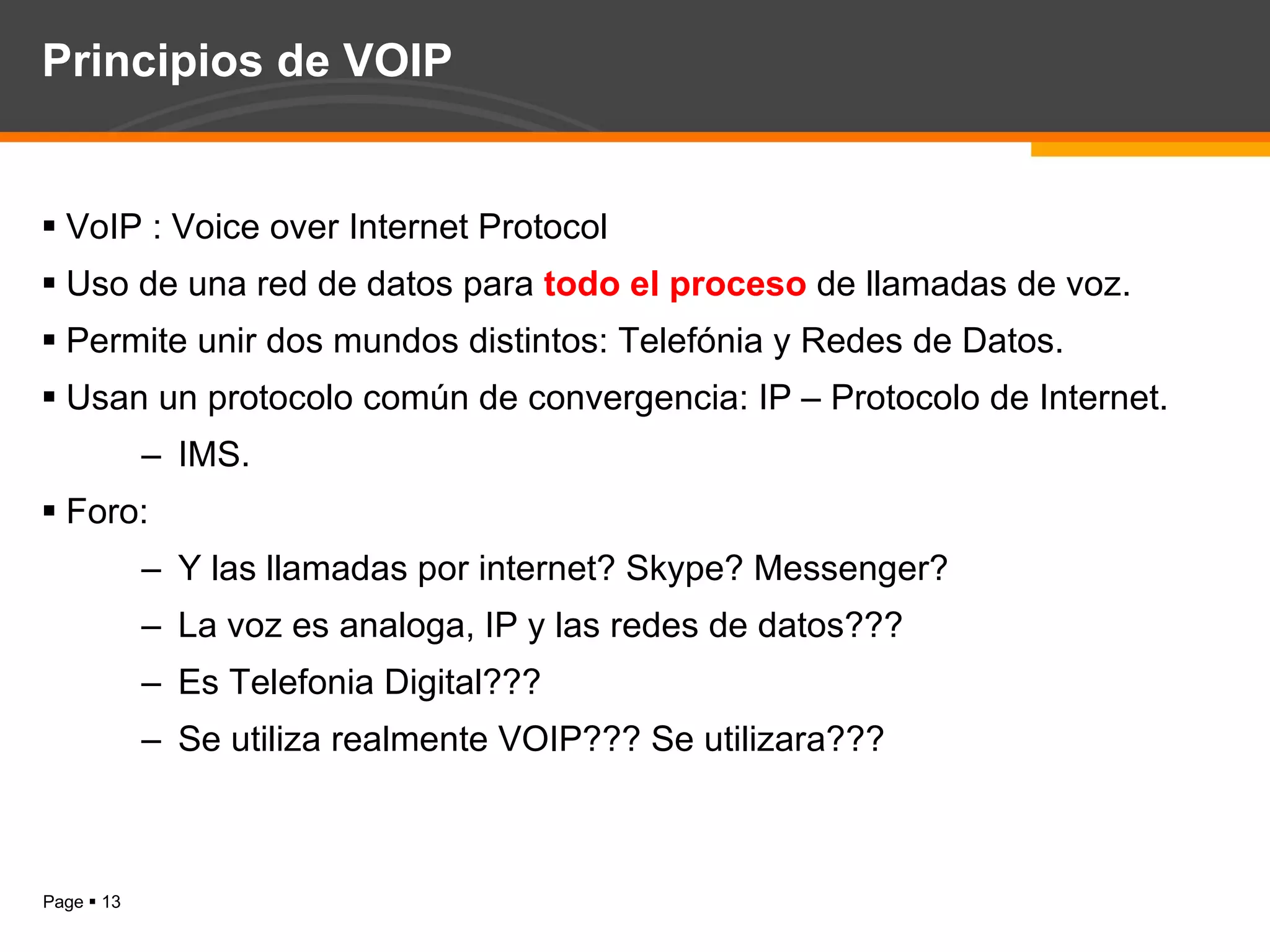 Principios de VOIP VoIP : Voice over Internet Protocol Uso de una red de datos para  todo el proceso  de llamadas de voz. Permite unir dos mundos distintos: Telefónia y Redes de Datos. Usan un protocolo común de convergencia: IP – Protocolo de Internet. IMS. Foro: Y las llamadas por internet? Skype? Messenger? La voz es analoga, IP y las redes de datos??? Es Telefonia Digital??? Se utiliza realmente VOIP??? Se utilizara??? 