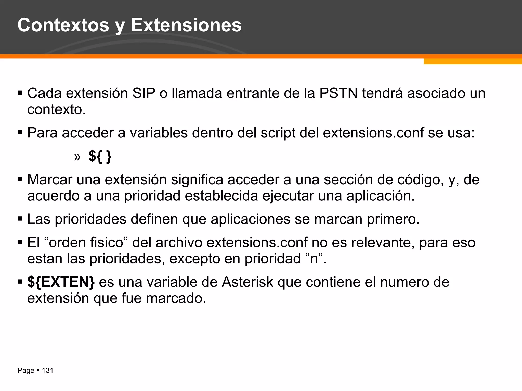 Contextos y Extensiones Cada extensión SIP o llamada entrante de la PSTN tendrá asociado un contexto. Para acceder a variables dentro del script del extensions.conf se usa: ${ } Marcar una extensión significa acceder a una sección de código, y, de acuerdo a una prioridad establecida ejecutar una aplicación. Las prioridades definen que aplicaciones se marcan primero. El “orden fisico” del archivo extensions.conf no es relevante, para eso estan las prioridades, excepto en prioridad “n”. ${EXTEN}  es una variable de Asterisk que contiene el numero de extensión que fue marcado. 