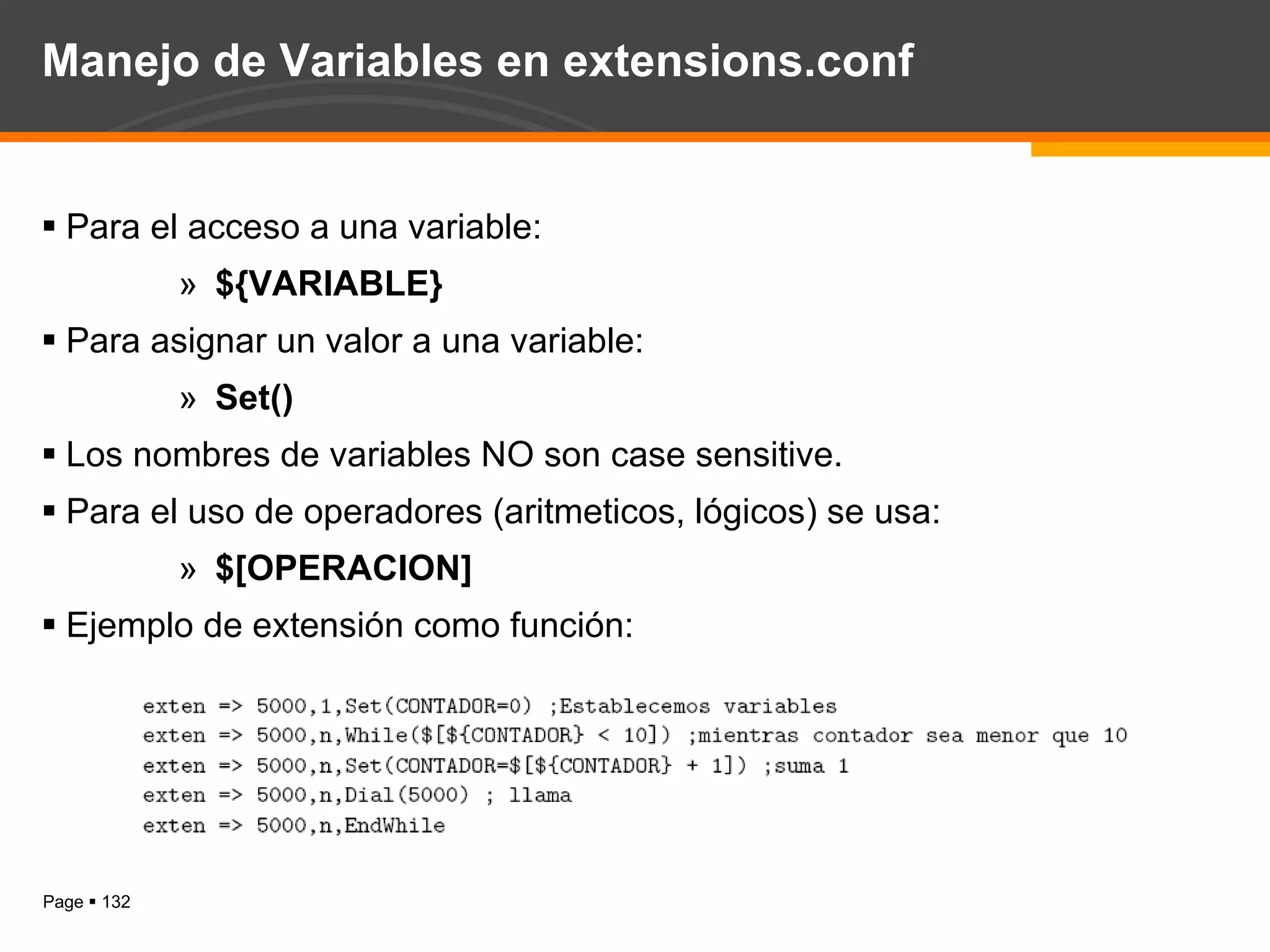 Manejo de Variables en extensions.conf Para el acceso a una variable: ${VARIABLE} Para asignar un valor a una variable: Set() Los nombres de variables NO son case sensitive. Para el uso de operadores (aritmeticos, lógicos) se usa: $[OPERACION] Ejemplo de extensión como función: 