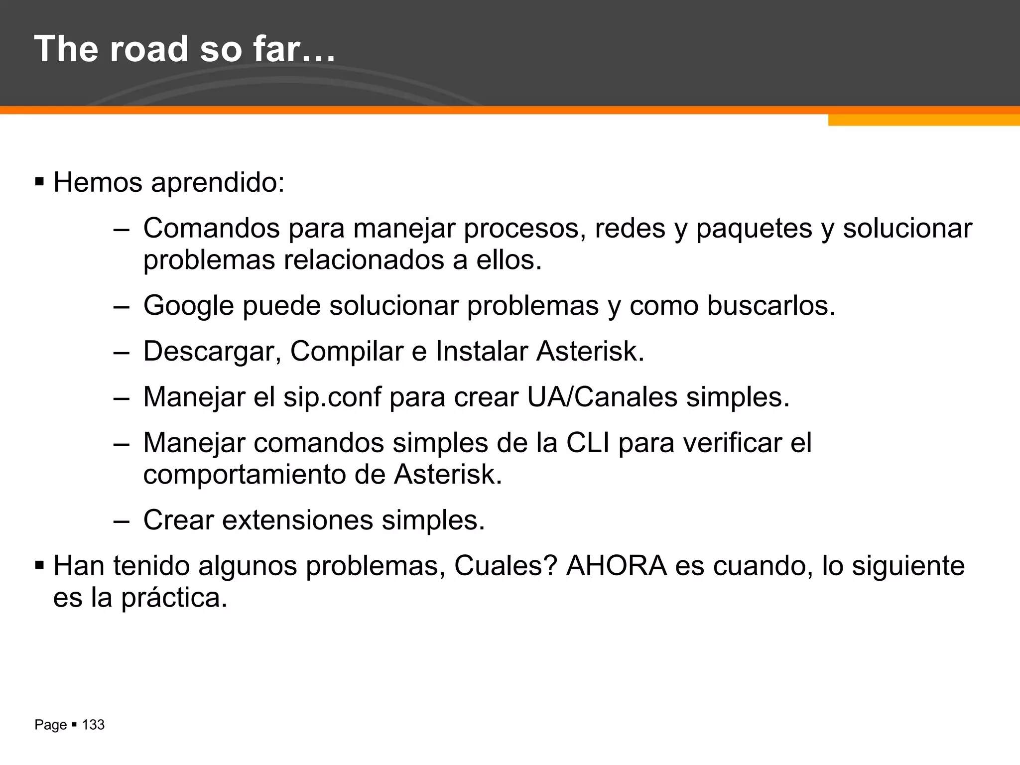 The road so far… Hemos aprendido: Comandos para manejar procesos, redes y paquetes y solucionar problemas relacionados a ellos. Google puede solucionar problemas y como buscarlos. Descargar, Compilar e Instalar Asterisk. Manejar el sip.conf para crear UA/Canales simples. Manejar comandos simples de la CLI para verificar el comportamiento de Asterisk. Crear extensiones simples. Han tenido algunos problemas, Cuales? AHORA es cuando, lo siguiente es la práctica. 