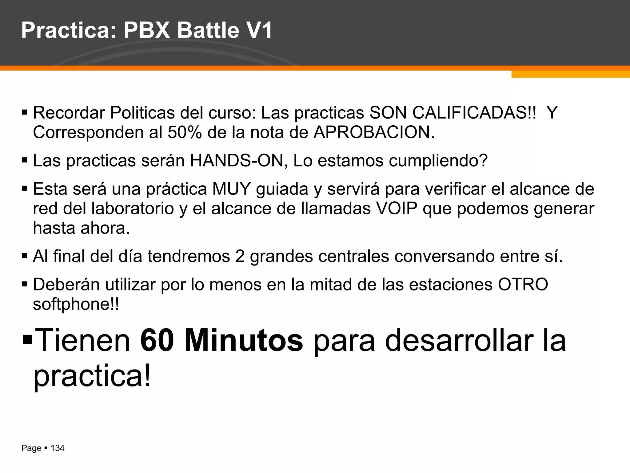 Practica: PBX Battle V1 Recordar Politicas del curso: Las practicas SON CALIFICADAS!!  Y Corresponden al 50% de la nota de APROBACION. Las practicas serán HANDS-ON, Lo estamos cumpliendo? Esta será una práctica MUY guiada y servirá para verificar el alcance de red del laboratorio y el alcance de llamadas VOIP que podemos generar hasta ahora. Al final del día tendremos 2 grandes centrales conversando entre sí. Deberán utilizar por lo menos en la mitad de las estaciones OTRO softphone!! Tienen  60 Minutos  para desarrollar la practica! 