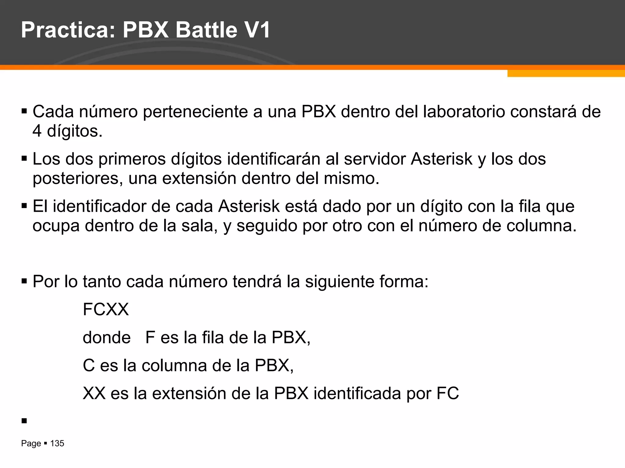 Practica: PBX Battle V1 Cada número perteneciente a una PBX dentro del laboratorio constará de 4 dígitos.  Los dos primeros dígitos identificarán al servidor Asterisk y los dos posteriores, una extensión dentro del mismo. El identificador de cada Asterisk está dado por un dígito con la fila que ocupa dentro de la sala, y seguido por otro con el número de columna. Por lo tanto cada número tendrá la siguiente forma: FCXX donde  F es la fila de la PBX, C es la columna de la PBX, XX es la extensión de la PBX identificada por FC 