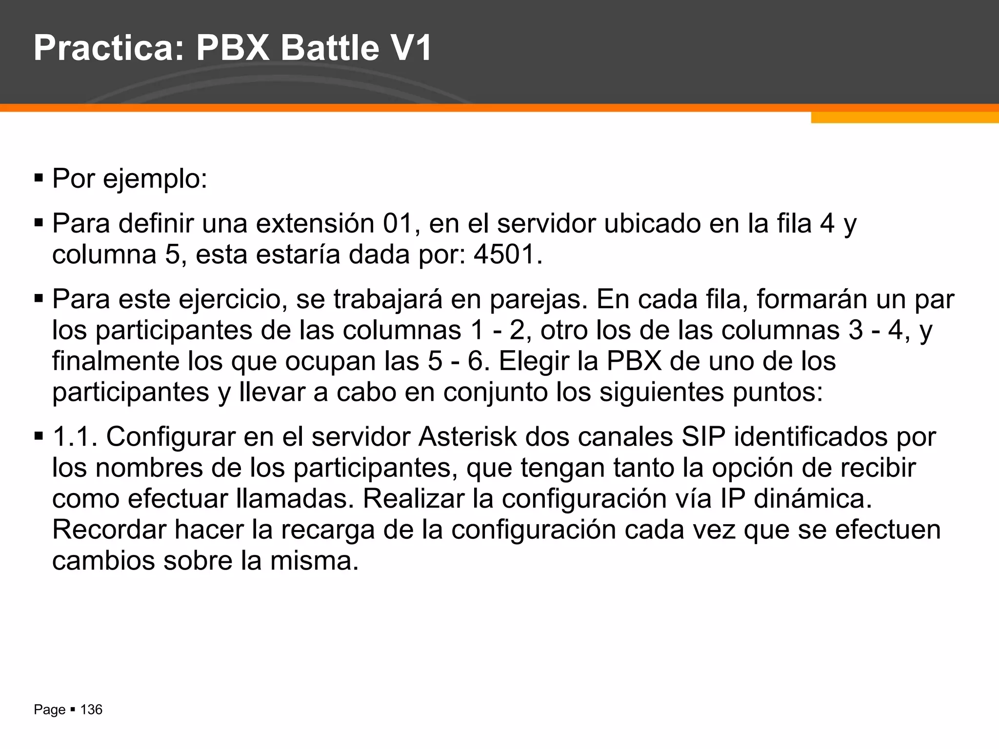 Practica: PBX Battle V1 Por ejemplo:  Para definir una extensión 01, en el servidor ubicado en la fila 4 y columna 5, esta estaría dada por: 4501. Para este ejercicio, se trabajará en parejas. En cada fila, formarán un par los participantes de las columnas 1 - 2, otro los de las columnas 3 - 4, y finalmente los que ocupan las 5 - 6. Elegir la PBX de uno de los participantes y llevar a cabo en conjunto los siguientes puntos: 1.1. Configurar en el servidor Asterisk dos canales SIP identificados por los nombres de los participantes, que tengan tanto la opción de recibir como efectuar llamadas. Realizar la configuración vía IP dinámica. Recordar hacer la recarga de la configuración cada vez que se efectuen cambios sobre la misma.  