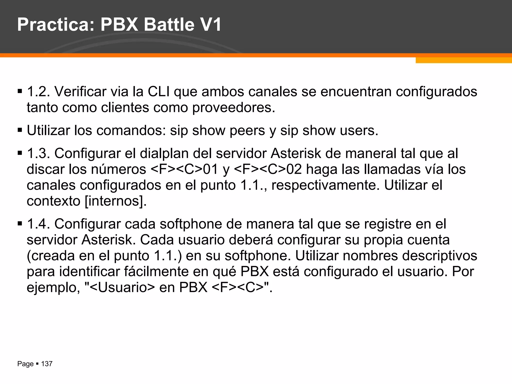Practica: PBX Battle V1 1.2. Verificar via la CLI que ambos canales se encuentran configurados tanto como clientes como proveedores.  Utilizar los comandos: sip show peers y sip show users. 1.3. Configurar el dialplan del servidor Asterisk de maneral tal que al discar los números <F><C>01 y <F><C>02 haga las llamadas vía los canales configurados en el punto 1.1., respectivamente. Utilizar el contexto [internos]. 1.4. Configurar cada softphone de manera tal que se registre en el servidor Asterisk. Cada usuario deberá configurar su propia cuenta (creada en el punto 1.1.) en su softphone. Utilizar nombres descriptivos para identificar fácilmente en qué PBX está configurado el usuario. Por ejemplo, "<Usuario> en PBX <F><C>". 