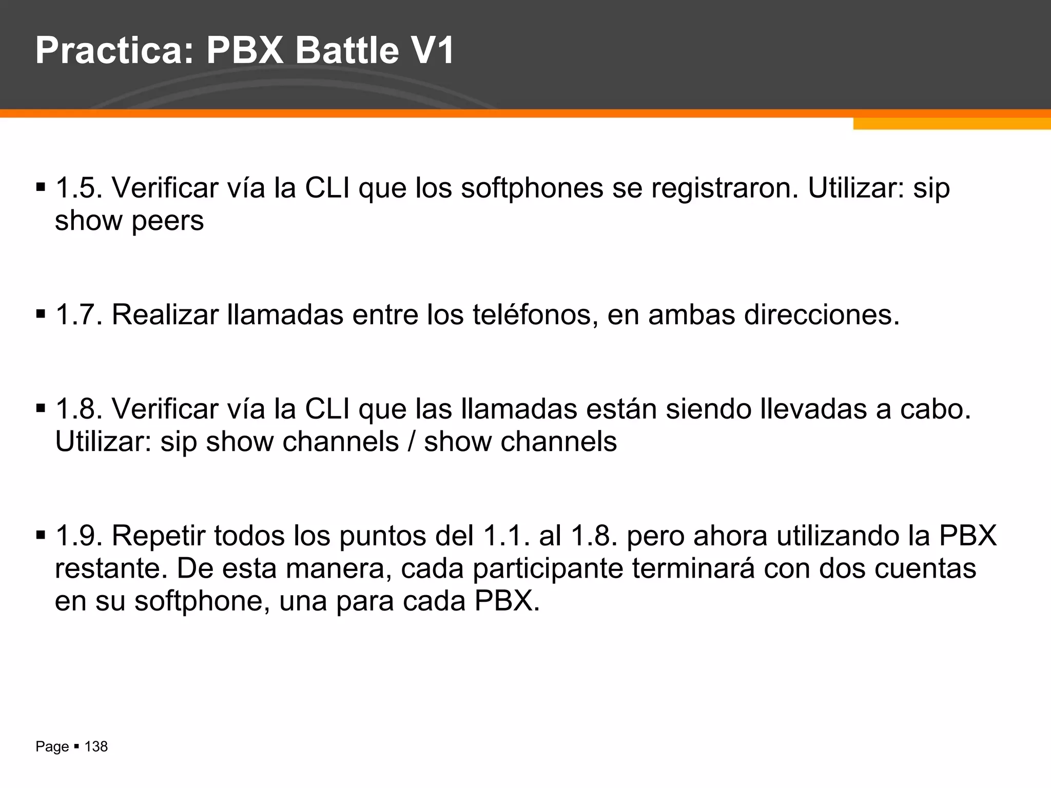 Practica: PBX Battle V1 1.5. Verificar vía la CLI que los softphones se registraron. Utilizar: sip show peers 1.7. Realizar llamadas entre los teléfonos, en ambas direcciones. 1.8. Verificar vía la CLI que las llamadas están siendo llevadas a cabo. Utilizar: sip show channels / show channels 1.9. Repetir todos los puntos del 1.1. al 1.8. pero ahora utilizando la PBX restante. De esta manera, cada participante terminará con dos cuentas en su softphone, una para cada PBX. 