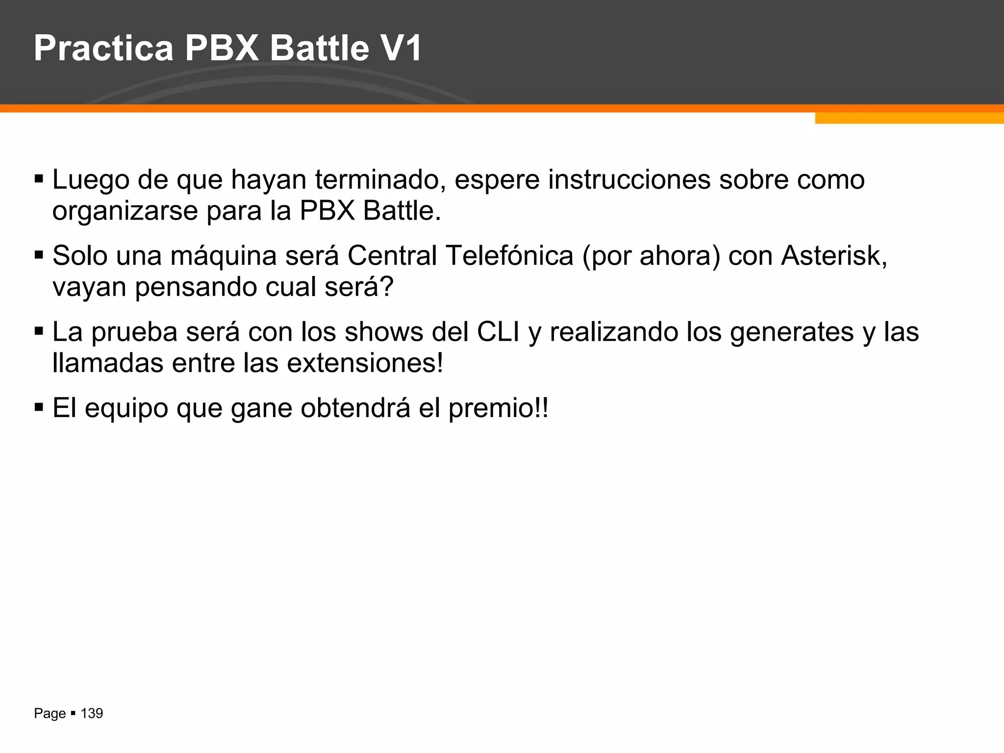 Practica PBX Battle V1 Luego de que hayan terminado, espere instrucciones sobre como organizarse para la PBX Battle. Solo una máquina será Central Telefónica (por ahora) con Asterisk, vayan pensando cual será? La prueba será con los shows del CLI y realizando los generates y las llamadas entre las extensiones! El equipo que gane obtendrá el premio!! 