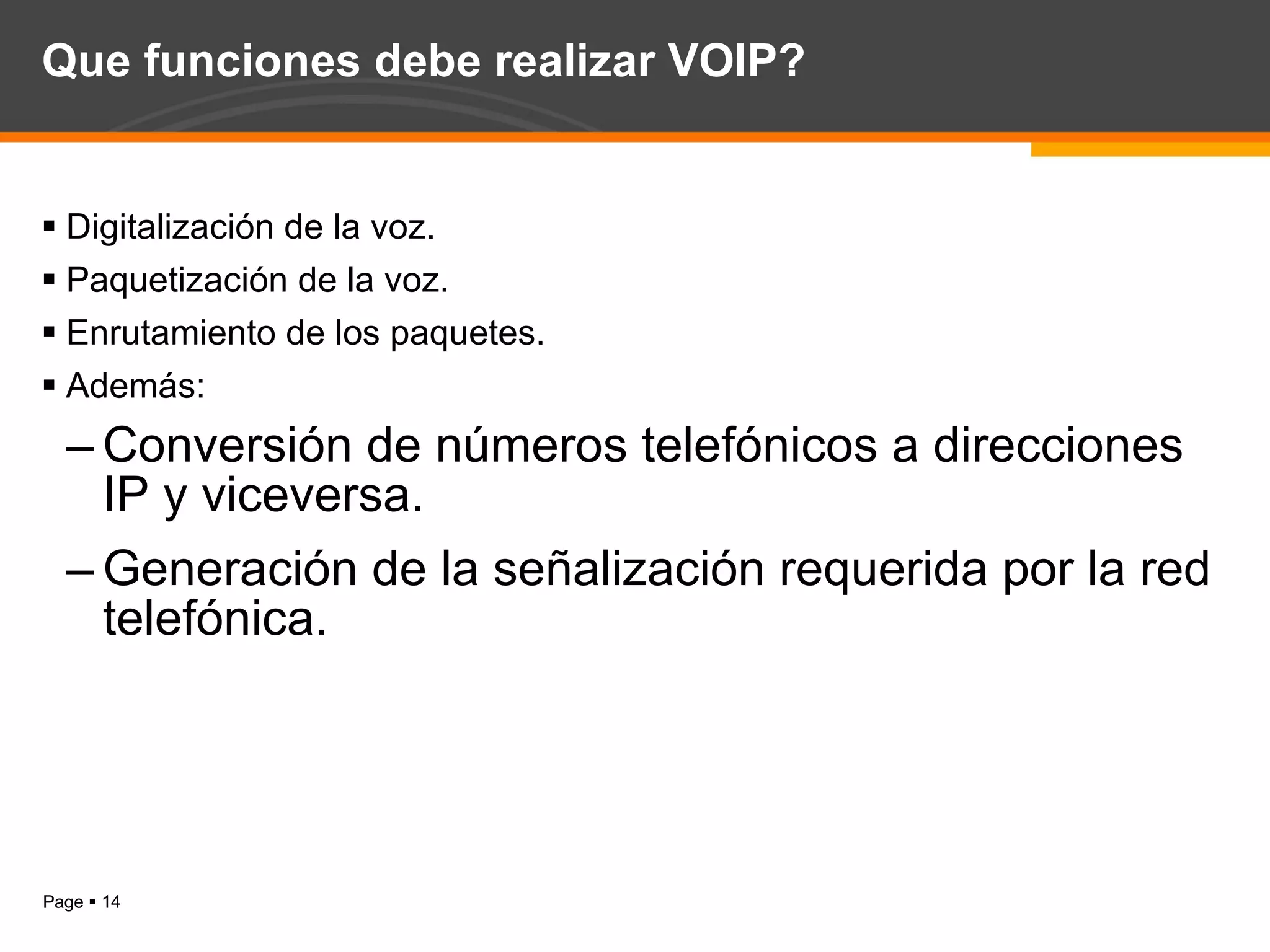 Que funciones debe realizar VOIP? Digitalización de la voz. Paquetización de la voz. Enrutamiento de los paquetes. Además: Conversión de números telefónicos a direcciones IP y viceversa. Generación de la señalización requerida por la red telefónica. 