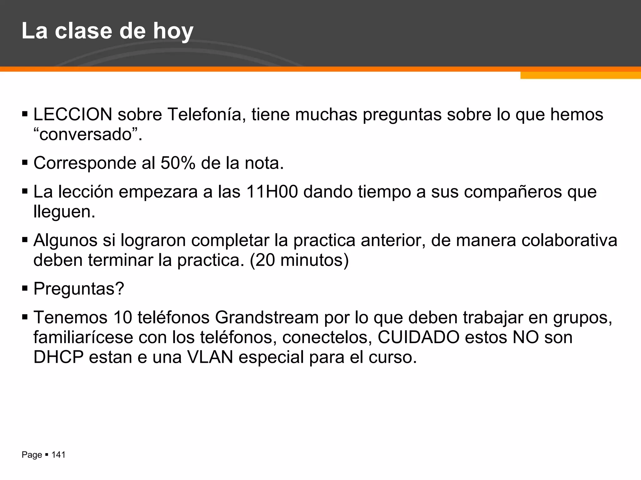 La clase de hoy LECCION sobre Telefonía, tiene muchas preguntas sobre lo que hemos “conversado”. Corresponde al 50% de la nota. La lección empezara a las 11H00 dando tiempo a sus compañeros que lleguen. Algunos si lograron completar la practica anterior, de manera colaborativa deben terminar la practica. (20 minutos) Preguntas? Tenemos 10 teléfonos Grandstream por lo que deben trabajar en grupos, familiarícese con los teléfonos, conectelos, CUIDADO estos NO son DHCP estan e una VLAN especial para el curso. 