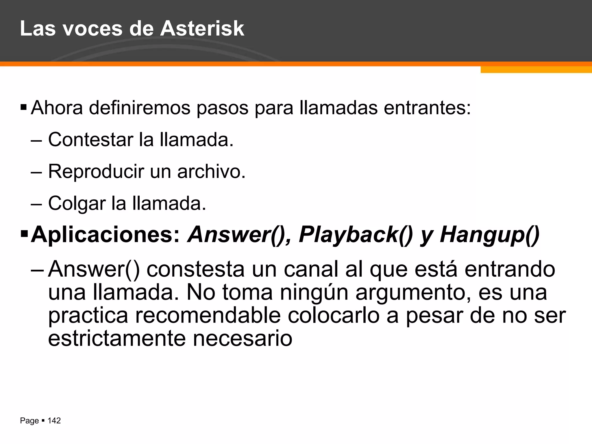 Las voces de Asterisk Ahora definiremos pasos para llamadas entrantes: Contestar la llamada. Reproducir un archivo. Colgar la llamada. Aplicaciones:  Answer(), Playback() y Hangup() Answer() constesta un canal al que está entrando una llamada. No toma ningún argumento, es una practica recomendable colocarlo a pesar de no ser estrictamente necesario 