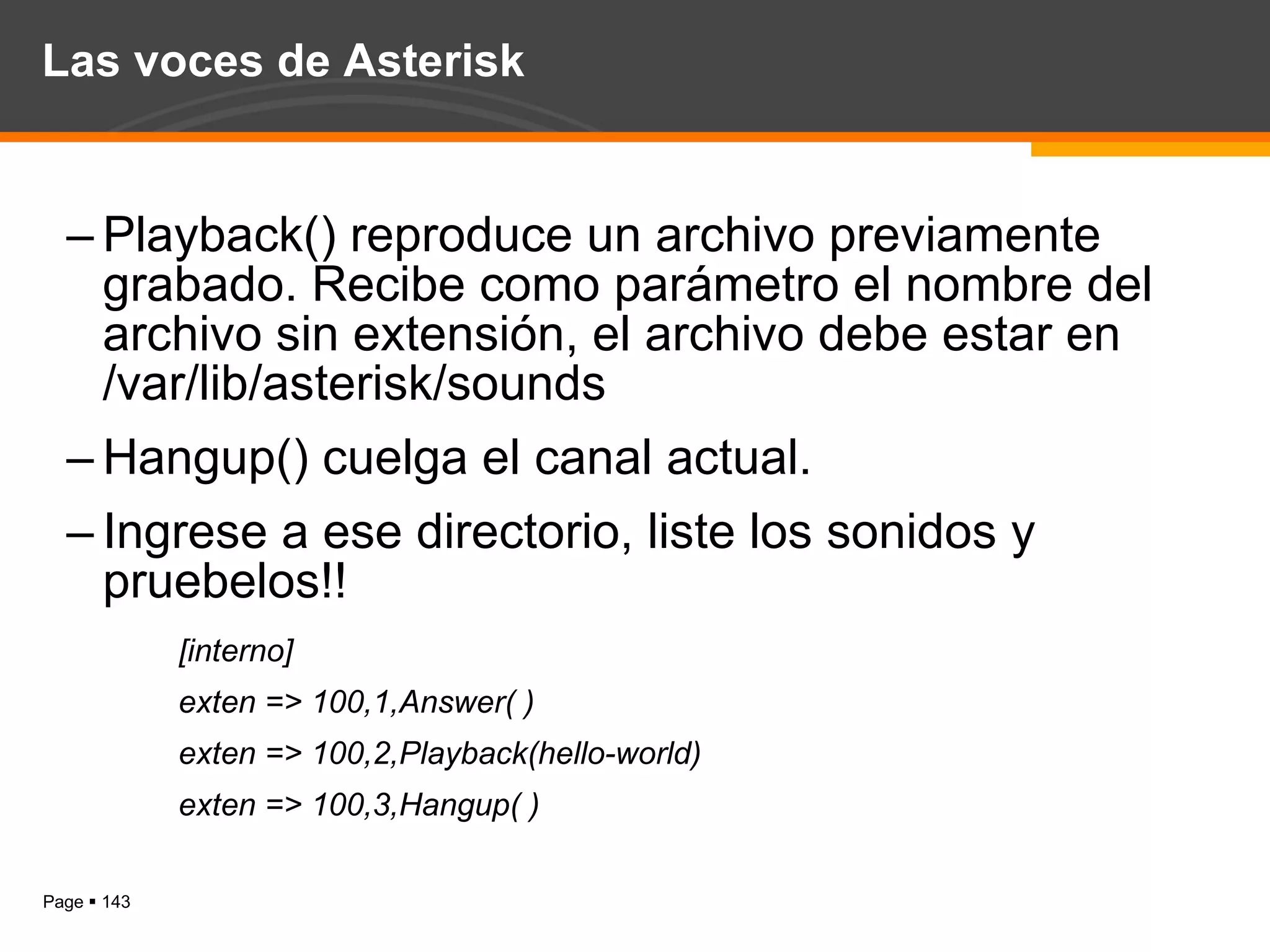 Las voces de Asterisk Playback() reproduce un archivo previamente grabado. Recibe como parámetro el nombre del archivo sin extensión, el archivo debe estar en /var/lib/asterisk/sounds Hangup() cuelga el canal actual. Ingrese a ese directorio, liste los sonidos y pruebelos!! [interno] exten => 100,1,Answer( ) exten => 100,2,Playback(hello-world) exten => 100,3,Hangup( ) 