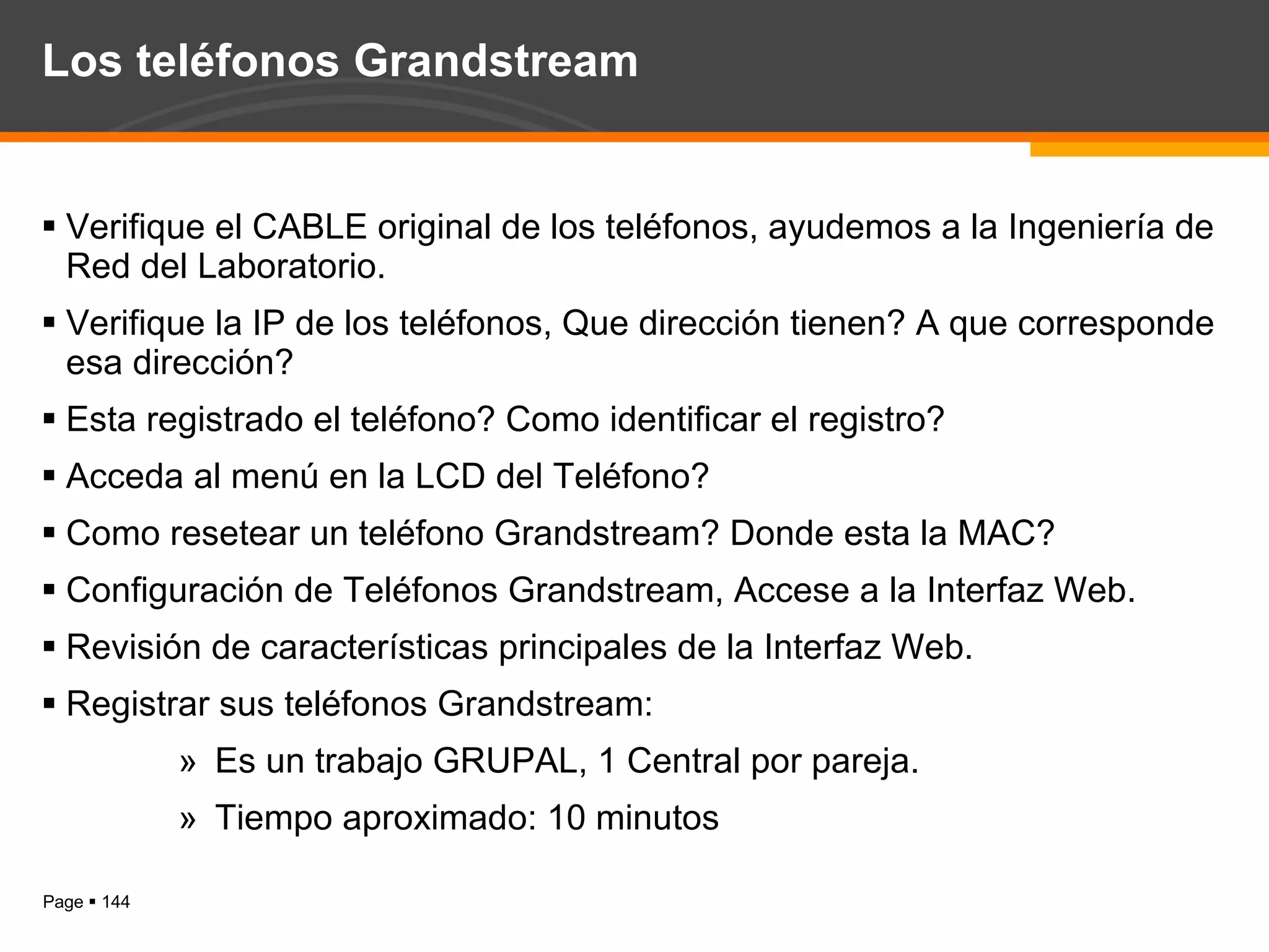 Los teléfonos Grandstream Verifique el CABLE original de los teléfonos, ayudemos a la Ingeniería de Red del Laboratorio. Verifique la IP de los teléfonos, Que dirección tienen? A que corresponde esa dirección? Esta registrado el teléfono? Como identificar el registro? Acceda al menú en la LCD del Teléfono? Como resetear un teléfono Grandstream? Donde esta la MAC? Configuración de Teléfonos Grandstream, Accese a la Interfaz Web. Revisión de características principales de la Interfaz Web. Registrar sus teléfonos Grandstream: Es un trabajo GRUPAL, 1 Central por pareja. Tiempo aproximado: 10 minutos 