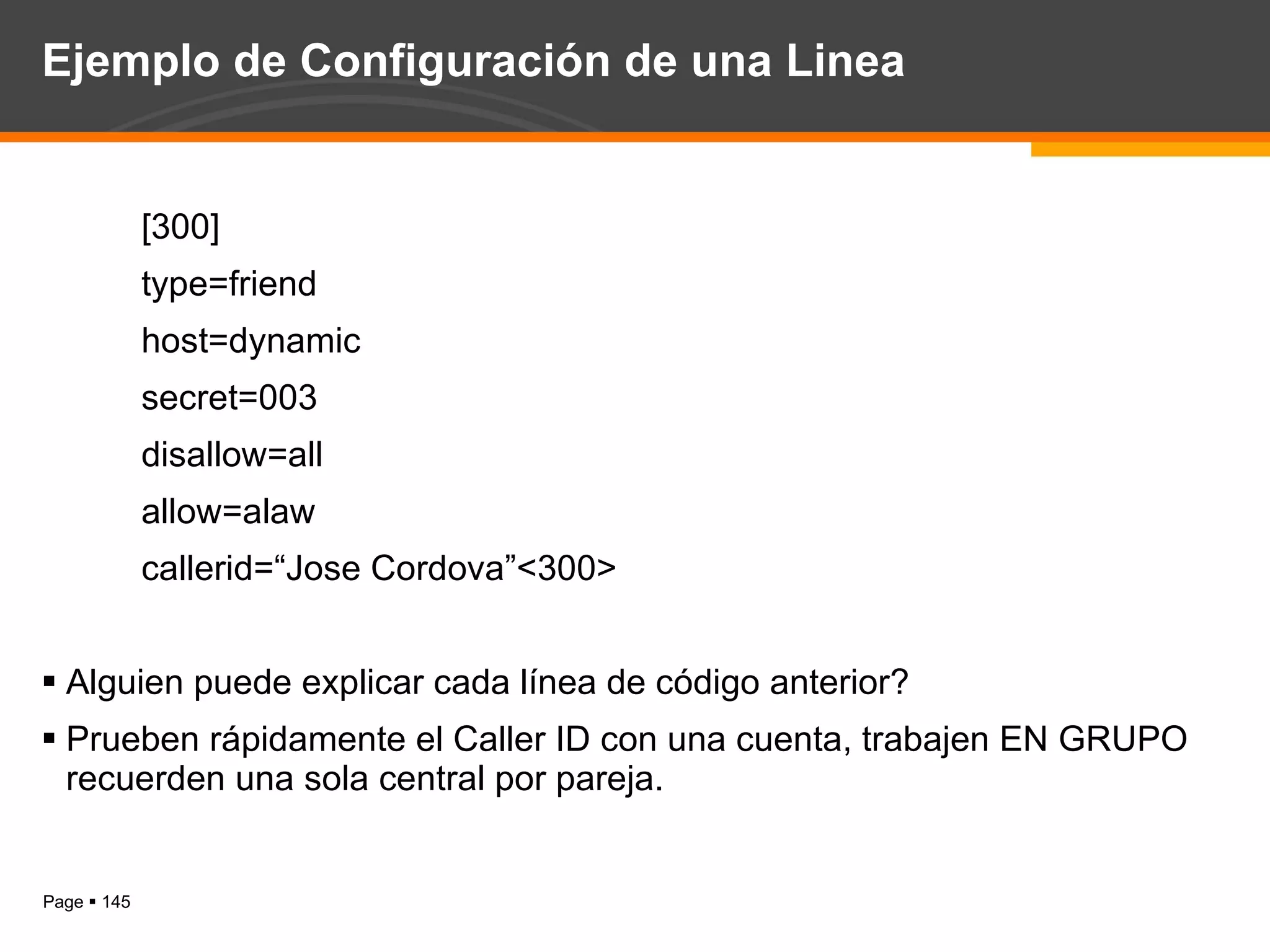 Ejemplo de Configuración de una Linea [300] type=friend host=dynamic secret=003 disallow=all allow=alaw callerid=“Jose Cordova”<300> Alguien puede explicar cada línea de código anterior? Prueben rápidamente el Caller ID con una cuenta, trabajen EN GRUPO recuerden una sola central por pareja. 