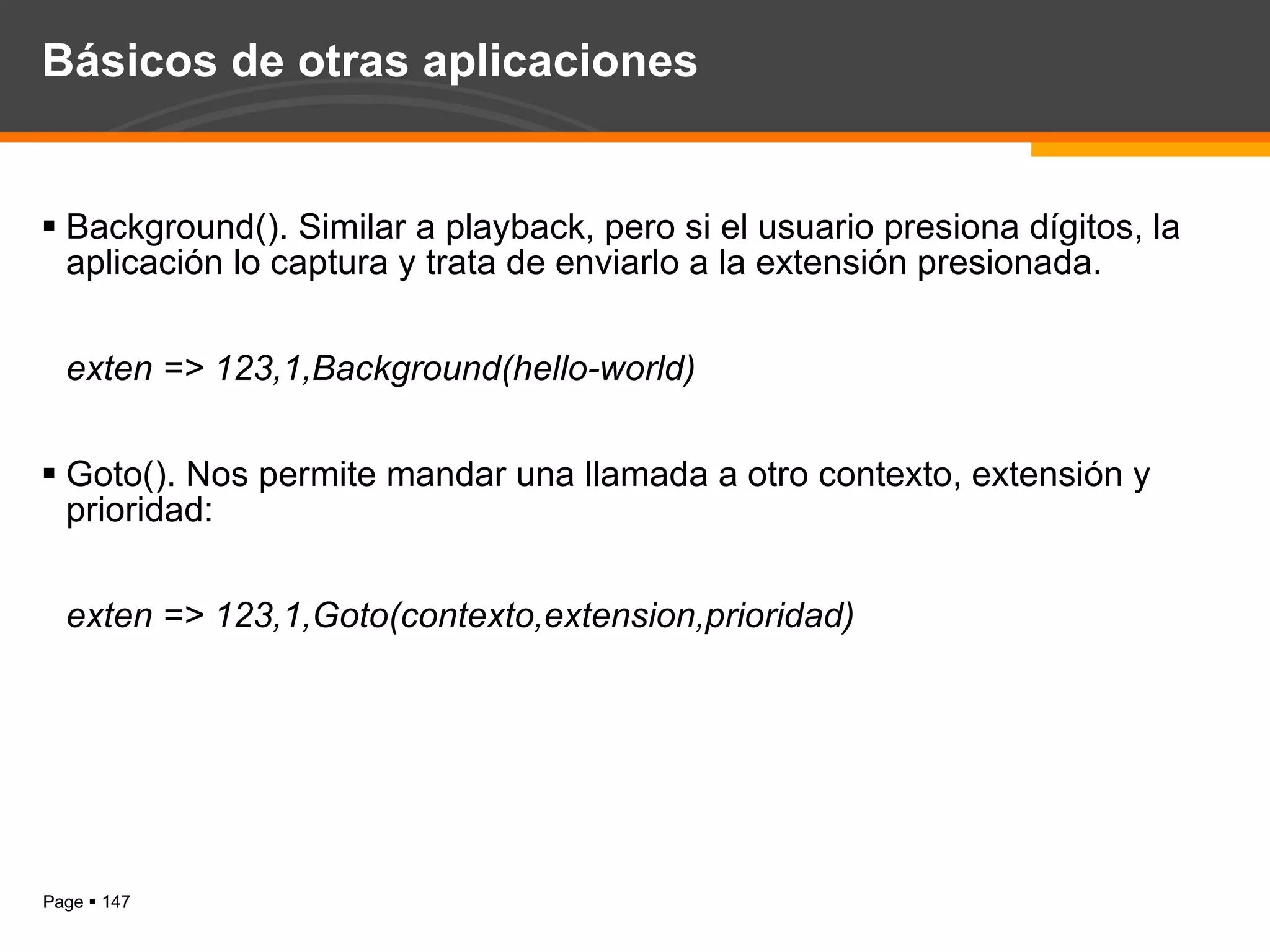 Básicos de otras aplicaciones Background(). Similar a playback, pero si el usuario presiona dígitos, la aplicación lo captura y trata de enviarlo a la extensión presionada. exten => 123,1,Background(hello-world) Goto(). Nos permite mandar una llamada a otro contexto, extensión y prioridad: exten => 123,1,Goto(contexto,extension,prioridad) 