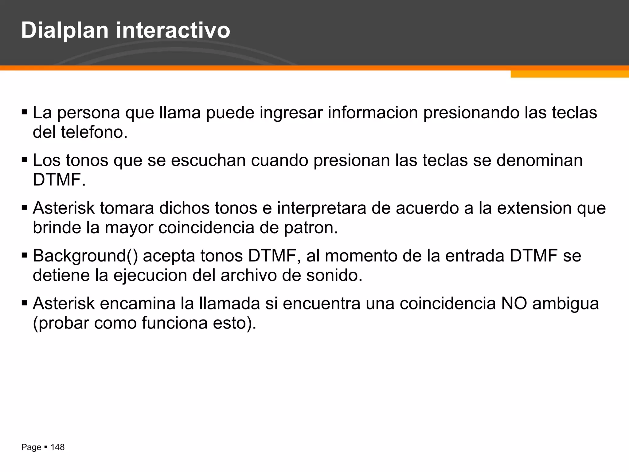 Dialplan interactivo La persona que llama puede ingresar informacion presionando las teclas del telefono. Los tonos que se escuchan cuando presionan las teclas se denominan DTMF. Asterisk tomara dichos tonos e interpretara de acuerdo a la extension que brinde la mayor coincidencia de patron. Background() acepta tonos DTMF, al momento de la entrada DTMF se detiene la ejecucion del archivo de sonido. Asterisk encamina la llamada si encuentra una coincidencia NO ambigua (probar como funciona esto). 