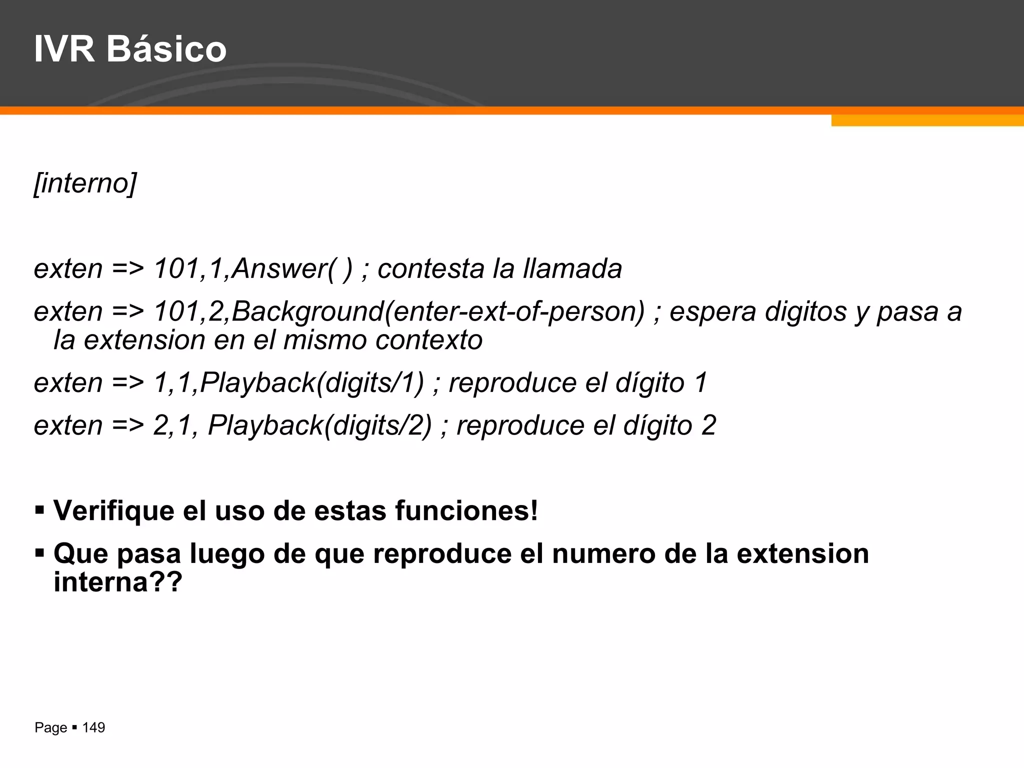 IVR Básico [interno] exten => 101,1,Answer( ) ; contesta la llamada exten => 101,2,Background(enter-ext-of-person) ; espera digitos y pasa a la extension en el mismo contexto exten => 1,1,Playback(digits/1) ; reproduce el dígito 1 exten => 2,1, Playback(digits/2) ; reproduce el dígito 2 Verifique el uso de estas funciones! Que pasa luego de que reproduce el numero de la extension interna?? 