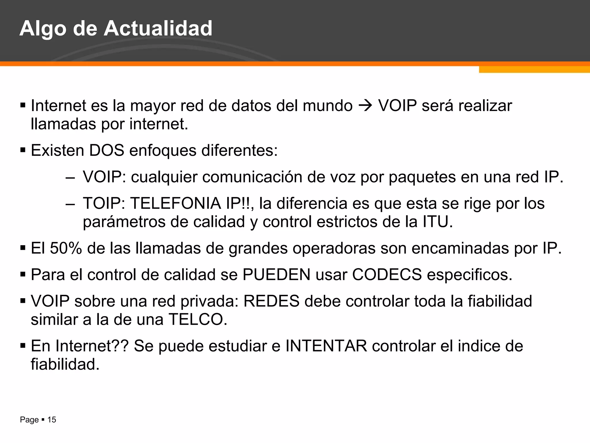Algo de Actualidad Internet es la mayor red de datos del mundo    VOIP será realizar llamadas por internet. Existen DOS enfoques diferentes: VOIP: cualquier comunicación de voz por paquetes en una red IP. TOIP: TELEFONIA IP!!, la diferencia es que esta se rige por los parámetros de calidad y control estrictos de la ITU. El 50% de las llamadas de grandes operadoras son encaminadas por IP. Para el control de calidad se PUEDEN usar CODECS especificos. VOIP sobre una red privada: REDES debe controlar toda la fiabilidad similar a la de una TELCO. En Internet?? Se puede estudiar e INTENTAR controlar el indice de fiabilidad. 