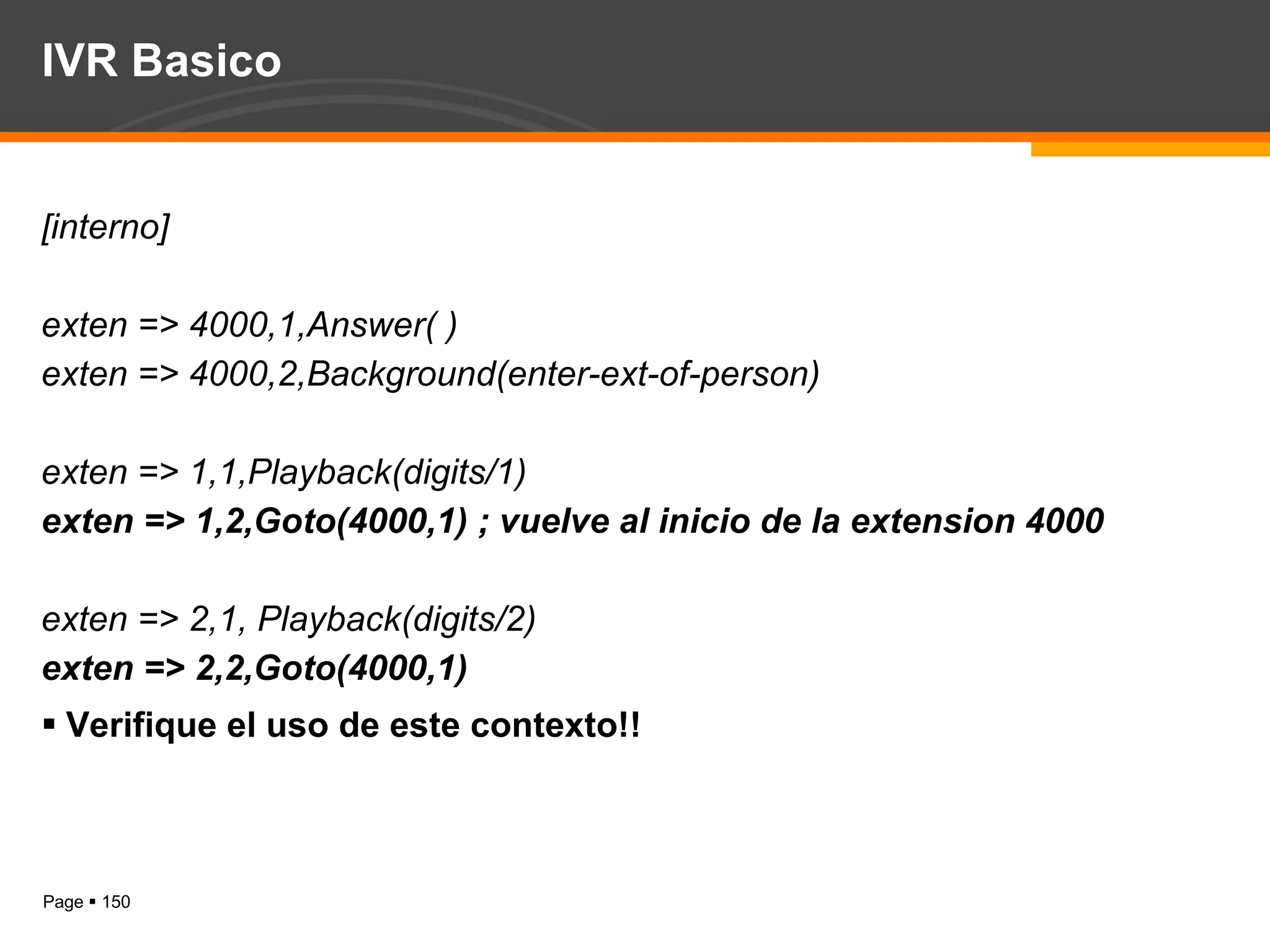 IVR Basico [interno] exten => 4000,1,Answer( ) exten => 4000,2,Background(enter-ext-of-person) exten => 1,1,Playback(digits/1) exten => 1,2,Goto(4000,1) ; vuelve al inicio de la extension 4000 exten => 2,1, Playback(digits/2) exten => 2,2,Goto(4000,1) Verifique el uso de este contexto!! 