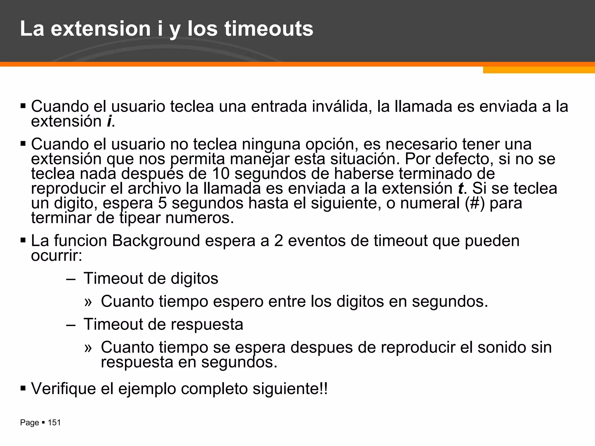 La extension i y los timeouts Cuando el usuario teclea una entrada inválida, la llamada es enviada a la extensión  i . Cuando el usuario no teclea ninguna opción, es necesario tener una extensión que nos permita manejar esta situación. Por defecto, si no se teclea nada después de 10 segundos de haberse terminado de reproducir el archivo la llamada es enviada a la extensión  t . Si se teclea un digito, espera 5 segundos hasta el siguiente, o numeral (#) para terminar de tipear numeros. La funcion Background espera a 2 eventos de timeout que pueden ocurrir: Timeout de digitos Cuanto tiempo espero entre los digitos en segundos. Timeout de respuesta Cuanto tiempo se espera despues de reproducir el sonido sin respuesta en segundos. Verifique el ejemplo completo siguiente!! 