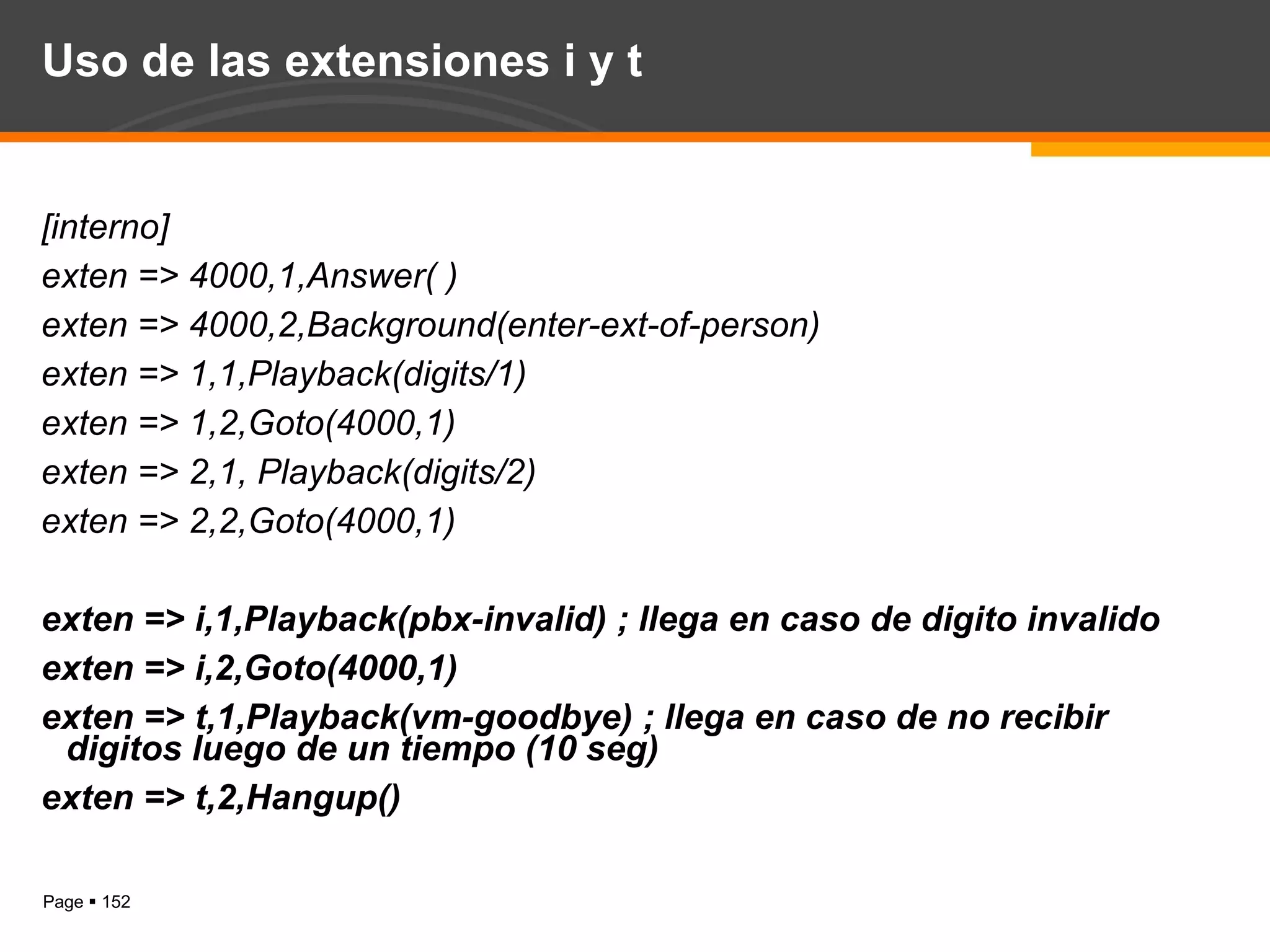 Uso de las extensiones i y t [interno] exten => 4000,1,Answer( ) exten => 4000,2,Background(enter-ext-of-person) exten => 1,1,Playback(digits/1) exten => 1,2,Goto(4000,1) exten => 2,1, Playback(digits/2) exten => 2,2,Goto(4000,1) exten => i,1,Playback(pbx-invalid) ; llega en caso de digito invalido  exten => i,2,Goto(4000,1) exten => t,1,Playback(vm-goodbye) ; llega en caso de no recibir digitos luego de un tiempo (10 seg) exten => t,2,Hangup() 