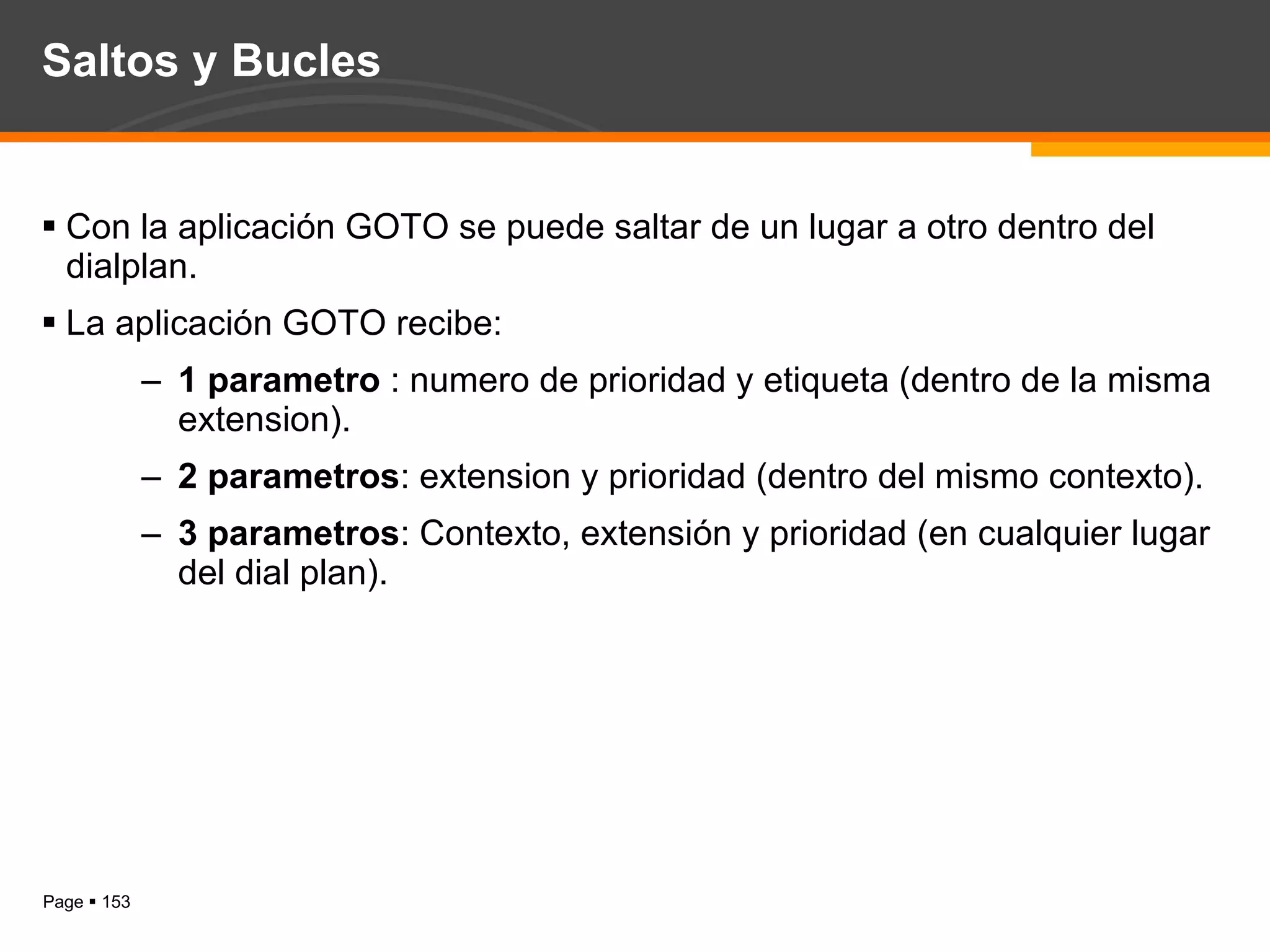Saltos y Bucles Con la aplicación GOTO se puede saltar de un lugar a otro dentro del dialplan. La aplicación GOTO recibe: 1 parametro  : numero de prioridad y etiqueta (dentro de la misma extension). 2 parametros : extension y prioridad (dentro del mismo contexto). 3 parametros : Contexto, extensión y prioridad (en cualquier lugar del dial plan). 