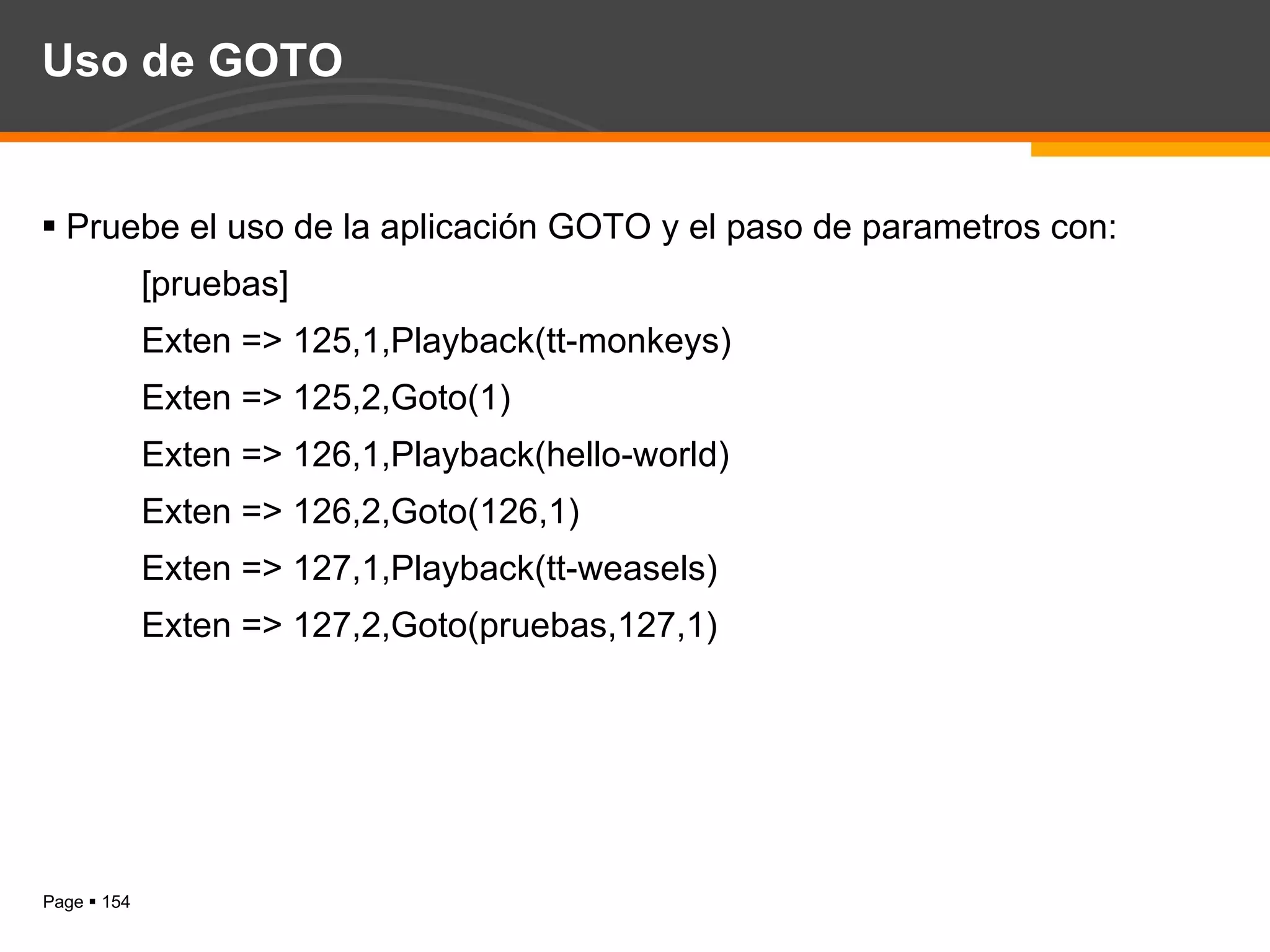 Uso de GOTO Pruebe el uso de la aplicación GOTO y el paso de parametros con: [pruebas] Exten => 125,1,Playback(tt-monkeys) Exten => 125,2,Goto(1) Exten => 126,1,Playback(hello-world) Exten => 126,2,Goto(126,1) Exten => 127,1,Playback(tt-weasels) Exten => 127,2,Goto(pruebas,127,1) 