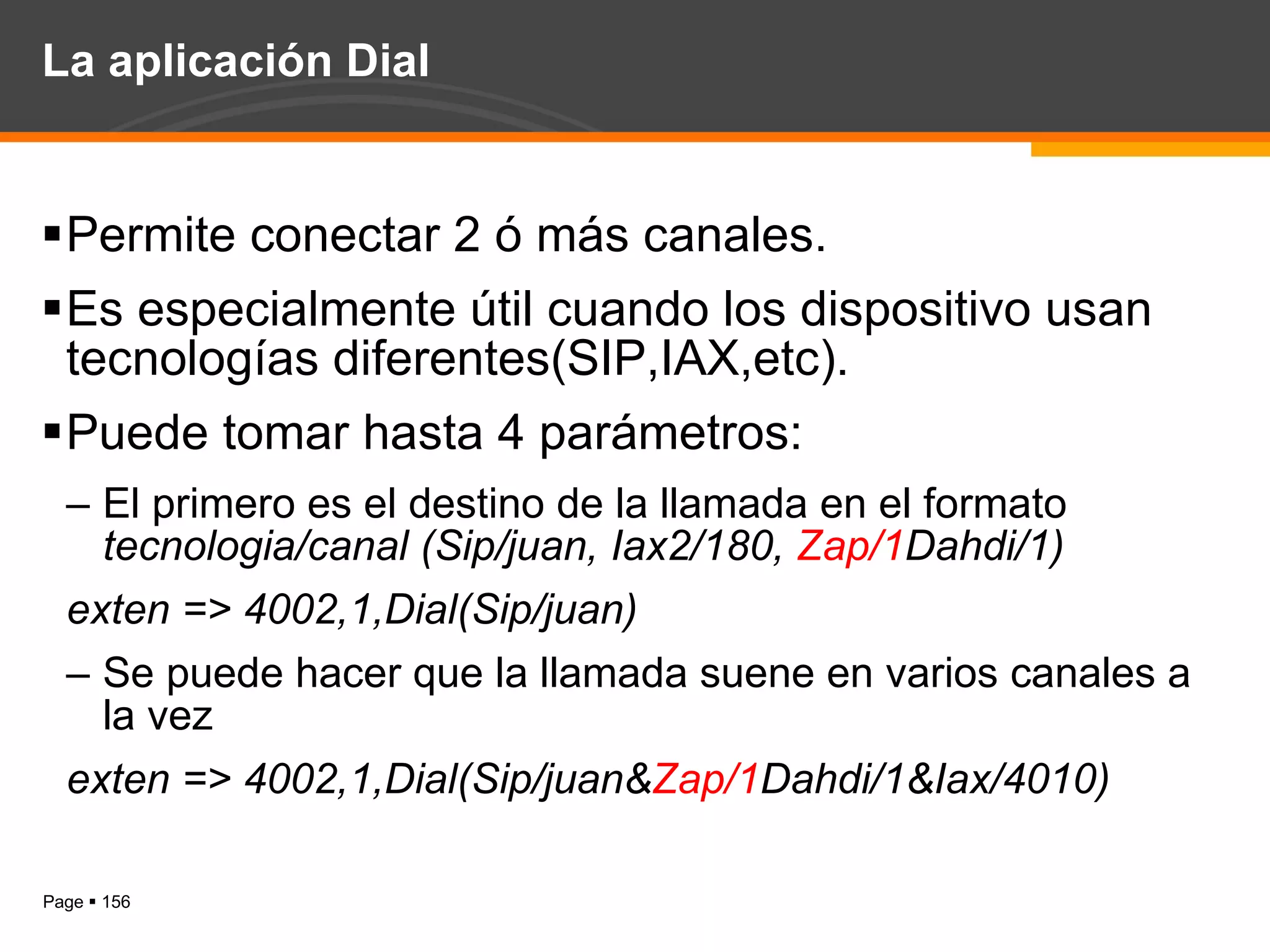 La aplicación Dial Permite conectar 2 ó más canales. Es especialmente útil cuando los dispositivo usan tecnologías diferentes(SIP,IAX,etc). Puede tomar hasta 4 parámetros: El primero es el destino de la llamada en el formato  tecnologia/canal (Sip/juan, Iax2/180,  Zap/1 Dahdi/1) exten => 4002,1,Dial(Sip/juan) Se puede hacer que la llamada suene en varios canales a la vez exten => 4002,1,Dial(Sip/juan& Zap/1 Dahdi/1&Iax/4010) 