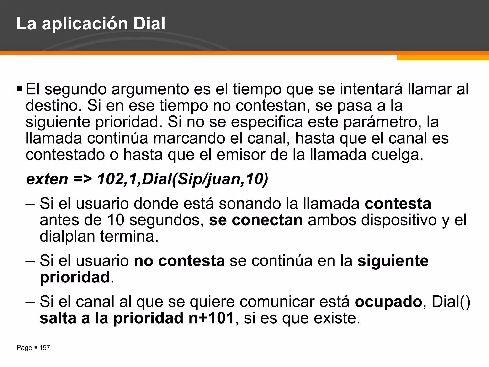 La aplicación Dial El segundo argumento es el tiempo que se intentará llamar al destino. Si en ese tiempo no contestan, se pasa a la siguiente prioridad. Si no se especifica este parámetro, la llamada continúa marcando el canal, hasta que el canal es contestado o hasta que el emisor de la llamada cuelga. exten => 102,1,Dial(Sip/juan,10) Si el usuario donde está sonando la llamada  contesta  antes de 10 segundos,  se conectan  ambos dispositivo y el dialplan termina. Si el usuario  no contesta  se continúa en la  siguiente prioridad . Si el canal al que se quiere comunicar está  ocupado , Dial()  salta a la prioridad n+101 , si es que existe. 