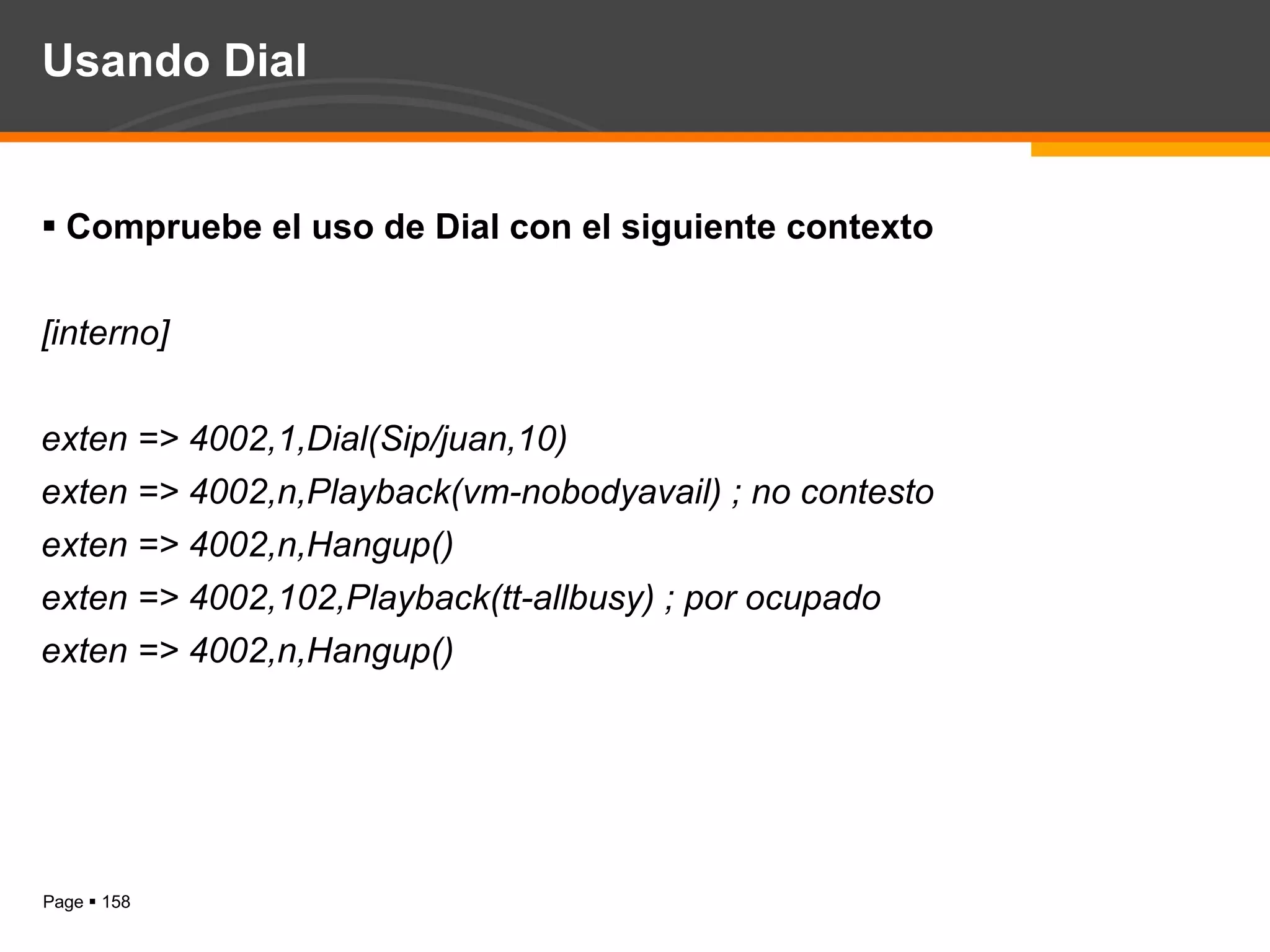 Usando Dial Compruebe el uso de Dial con el siguiente contexto [interno] exten => 4002,1,Dial(Sip/juan,10) exten => 4002,n,Playback(vm-nobodyavail) ; no contesto exten => 4002,n,Hangup() exten => 4002,102,Playback(tt-allbusy) ; por ocupado exten => 4002,n,Hangup() 