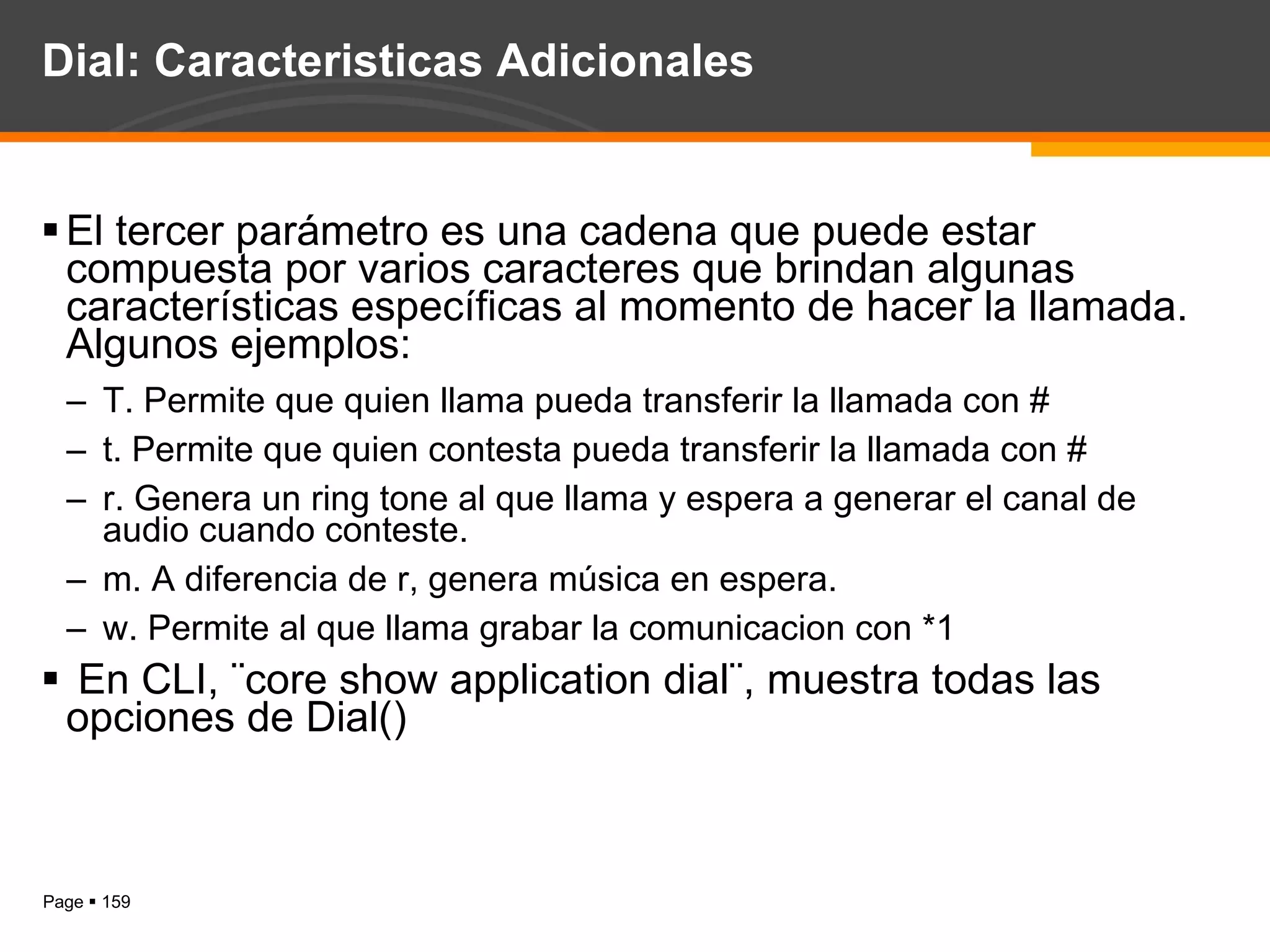 Dial: Caracteristicas Adicionales El tercer parámetro es una cadena que puede estar compuesta por varios caracteres que brindan algunas características específicas al momento de hacer la llamada. Algunos ejemplos: T. Permite que quien llama pueda transferir la llamada con # t. Permite que quien contesta pueda transferir la llamada con # r. Genera un ring tone al que llama y espera a generar el canal de audio cuando conteste. m. A diferencia de r, genera música en espera. w. Permite al que llama grabar la comunicacion con *1 En CLI, ¨core show application dial¨, muestra todas las opciones de Dial() 