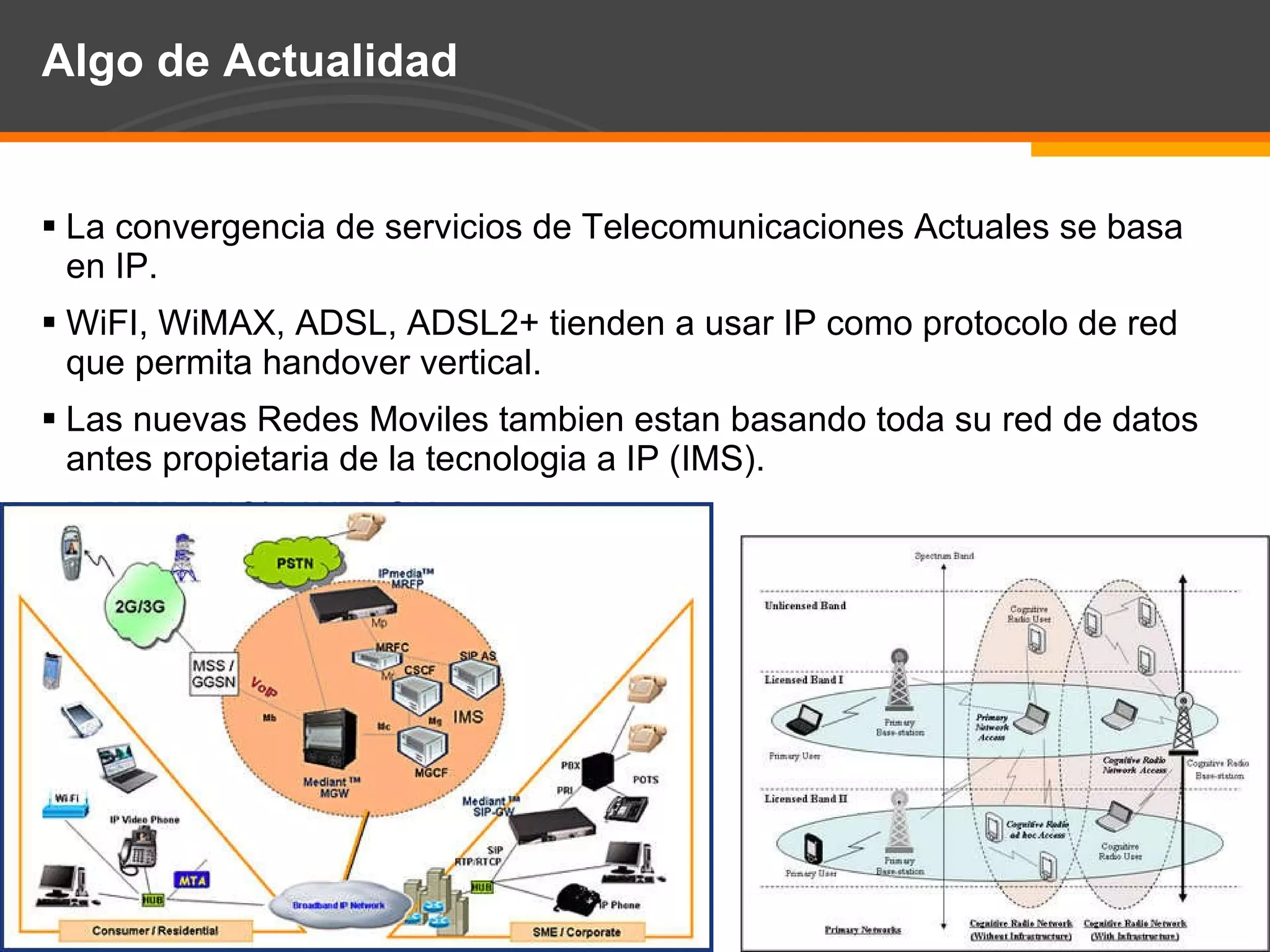 Algo de Actualidad La convergencia de servicios de Telecomunicaciones Actuales se basa en IP. WiFI, WiMAX, ADSL, ADSL2+ tienden a usar IP como protocolo de red que permita handover vertical. Las nuevas Redes Moviles tambien estan basando toda su red de datos antes propietaria de la tecnologia a IP (IMS). REFERENCIA WEBOK 